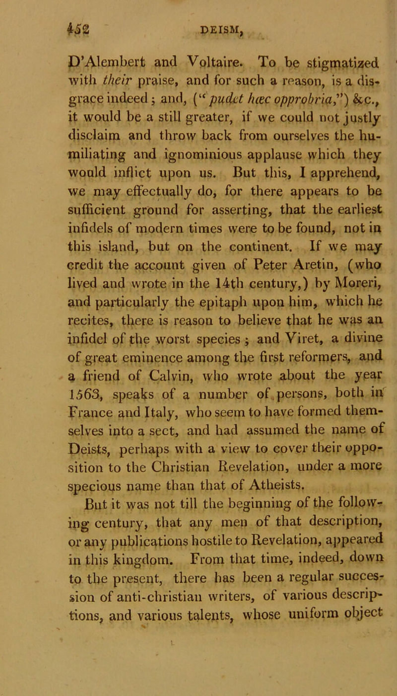 D’Alembert and Voltaire. To be stigmatized with their praise, and for such a reason, is a dis- grace indeed ; and, (“ pudet hcec opprobria,”) &amp;c., it would be a still greater, if we could not justly disclaim and throw back from ourselves the hu- miliating and ignominious applause which they would inflict upon us. But this, I apprehend, we may effectually do, for there appears to be sufficient ground for asserting, that the earliest infidels of modern times were to be found, not in this island, but on the continent. If we may credit the account given of Peter Aretin, (who lived and wrote in the 14th century,) by Moreri, and particularly the epitaph upon him, which he recites, there is reason to believe that he was an infidel of the worst species ; and Viret, a divine of great eminence among the first reformers, and a friend of Calvin, who wrote about the year 1563, speaks of a number of persons, both in France and Italy, who seem to have formed them- selves into a sect, and had assumed the name of Deists, perhaps with a view to cover their oppo- sition to the Christian Revelation, under a more specious name than that of Atheists. But it was not till the beginning of the follow- ing century, that any men of that description, or any publications hostile to Revelation, appeared in this kingdom. From that time, indeed, down to the present, there has been a regular succes- sion of anti-Christian writers, of various descrip- tions, and various talents, whose uniform object