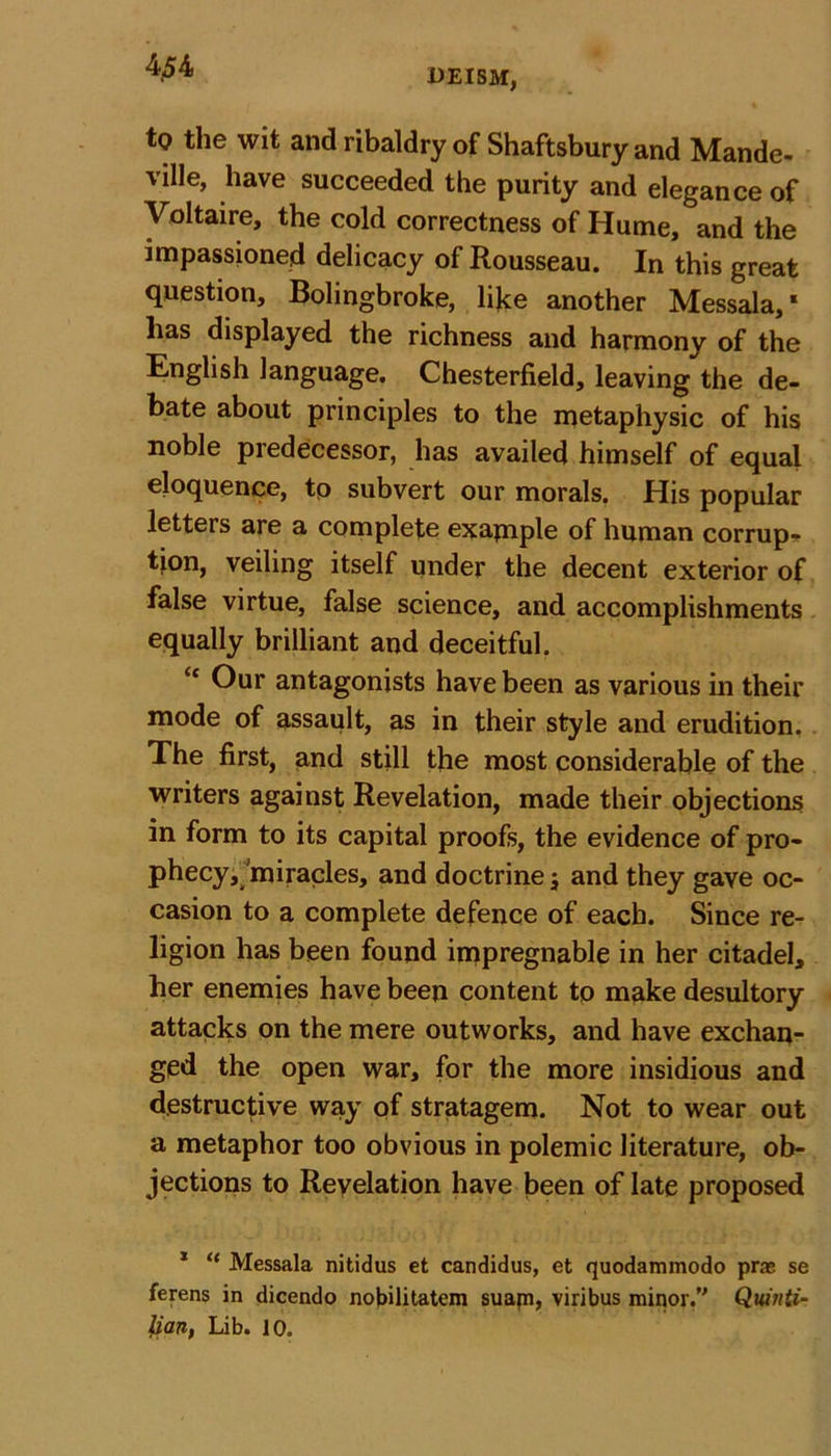 UEISM, to the wit and ribaldry of Shaftsbury and Mande- ville, have succeeded the purity and elegance of Voltaire, the cold correctness of Hume, and the impassioned delicacy of Rousseau. In this great question, Bolingbroke, like another Messala,' lias displayed the richness and harmony of the English language. Chesterfield, leaving the de- bate about principles to the metaphysic of his noble predecessor, has availed himself of equal eloquence, to subvert our morals. His popular letters are a complete example of human corrup- tion, veiling itself under the decent exterior of false virtue, false science, and accomplishments equally brilliant and deceitful. “ Our antagonists have been as various in their mode of assault, as in their style and erudition. The first, and still the most considerable of the writers against Revelation, made their objections in form to its capital proofs, the evidence of pro- phecy, miracles, and doctrine; and they gave oc- casion to a complete defence of each. Since re- ligion has been found impregnable in her citadel, her enemies have been content to make desultory attacks on the mere outworks, and have exchan- ged the open war, for the more insidious and destructive way of stratagem. Not to wear out a metaphor too obvious in polemic literature, ob- jections to Revelation have been of late proposed * “ Messala nitidus et candidus, et quodammodo pras se ferens in dicendo nobilitatem suapi, viribus minor.’' Quinti- lian, Lib. 10.