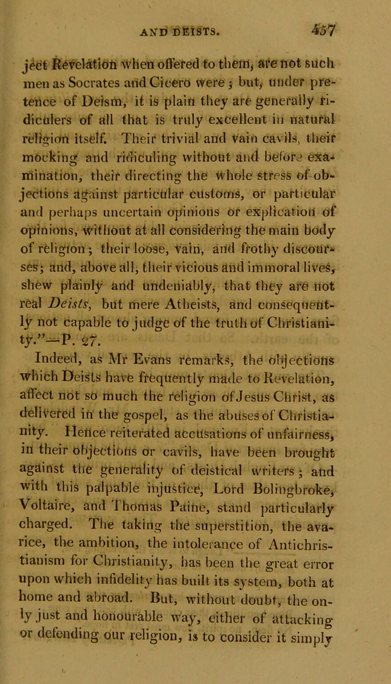 jeet Revelation when offered to them, are not such men as Socrates arid Cicero were ; but, under pre- tence of Deism, it is plain they are generally ri- diculers of all that is truly excellent in natural religion itself. Their trivial and vain cavils, their mocking arid ridiculing without and before exa- mination, their directing the Whole stress of ob- jections against particular customs, or particular and perhaps uncertain opinions or explication of opinions, without at all considering the main body of religion; their loose, vain, arid frothy discour- ses; and, above all, their vicious and immoral lives, shew plainly and undeniably, that they are not real Deists, but mere Atheists, and consequent- ly not capable to judge of the truth of Christiani- ty/’~p. 27. Indeed, as Mr Evans remarks, the objections which Deists have frequently made to Revelation, affect not so much the religion of Jesus Christ, as delivered in the gospel, as the abuses of Christia- nity. Heflce reiterated accusations of unfairness, in their objections or cavils, have been brought against the generality of deistical writers ; and with this palpable injustice, Lord Bolingbroke, Voltaire, and'lhomas Paine, stand particularly charged. The taking the superstition, the ava- rice, the ambition, the intolerance of Antichris- tianism for Christianity, has been the great error upon which infidelity has built its system, both at home and abroad. But, without doubt, the on- ly just and honourable way, either of attacking or defending our religion, is to consider it simply