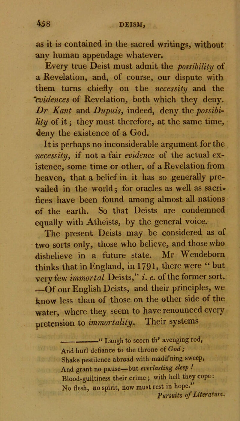 as it is contained in the sacred writings, without any human appendage whatever. Every true Deist must admit the possibility of a Revelation, and, of course, our dispute with them turns chiefly on the necessity and the evidences of Revelation, both which they deny. Dr Kant and Dupuis, indeed, deny the possibi- lity of it they must therefore, at the same time, deny the existence of a God. It is perhaps no inconsiderable argument for the necessity, if not a fair evidence of the actual ex- istence, some time or other, of a Revelation from heaven, that a belief in it has so generally pre- vailed in the world; for oracles as well as sacri- fices have been found among almost all nations of the earth. So that Deists are condemned equally with Atheists, by the general voice. The present Deists may be considered as of two sorts only, those who believe, and those who disbelieve in a future state. Mr Wendeborn thinks that in England, in 1791, there were “ but very few immortal Deists,” i. e. of the former sort. —Of our English Deists, and their principles, we know less than of those on the other side of the water, where they seem to have renounced every pretension to immortality. Their systems “ Laugh to scorn th* avenging rod, And hurl defiance to the throne of God; Shake pestilence abroad with raadd'ning sweep, And grant no pause—but everlasting sleep ! Blood-guiltiness their crime; with hell they cope: No flesh, no spirit, now must rest in hope.’ Pursuits of Literature.