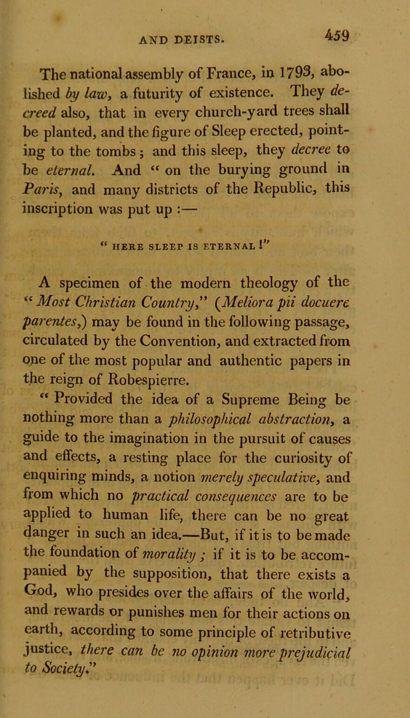 The national assembly of France, in 1793, abo- lished by law, a futurity of existence. They de- creed also, that in every church-yard trees shall be planted, and the figure of Sleep erected, point- ing to the tombs; and this sleep, they decree to be eternal. And “ on the burying ground in Paris, and many districts of the Republic, this inscription was put up :— “ HERE SLEEP IS ETERNAL !” A specimen of the modern theology of the &lt;c Most Christian Country,” (Meliora pii docuere parentes,) may be found in the following passage, circulated by the Convention, and extracted from one of the most popular and authentic papers in the reign of Robespierre. “ Provided the idea of a Supreme Being be nothing more than a philosophical abstraction, a guide to the imagination in the pursuit of causes and effects, a resting place for the curiosity of enquiring minds, a notion merely speculative, and from which no practical consequences are to be applied to human life, there can be no great danger in such an idea.—But, if it is to be made the foundation of morality ; if it is to be accom- panied by the supposition, that there exists a God, who presides over the affairs of the world, and rewards or punishes men for their actions on earth, according to some principle of retributive justice, there can be no opinion more prejudicial to Society C