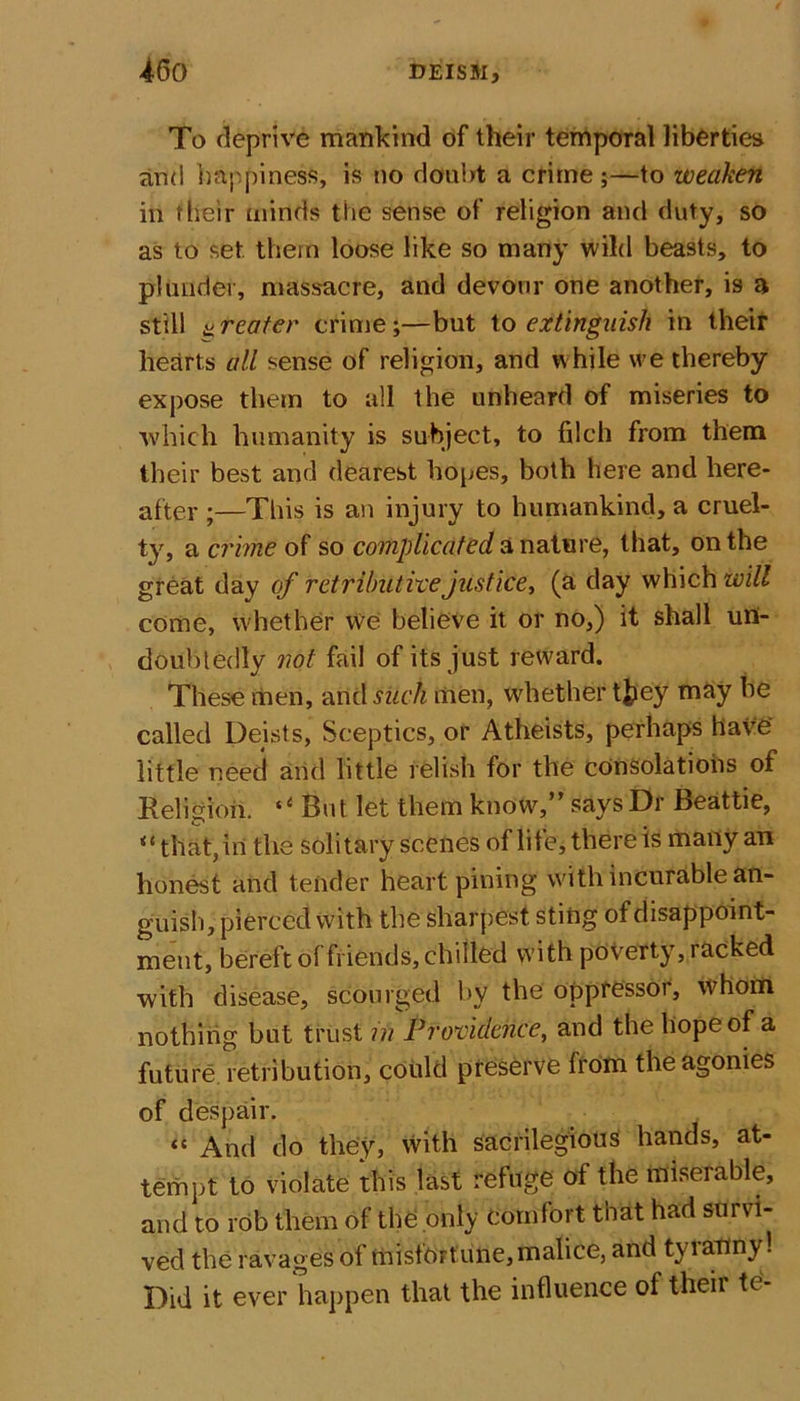 To deprive mankind of their temporal liberties and happiness, is no doubt a crime;—to weaken in their minds the sense of religion and duty, so as to set. them loose like so many wild beasts, to plunder, massacre, and devour one another, is a still a reater crime;—but to extinguish in their hearts all sense of religion, and while we thereby expose them to all the unheard of miseries to which humanity is subject, to filch from them their best and dearest hopes, both here and here- after ;—This is an injury to humankind, a cruel- t}', a crime of so complicated a nature, that, on the great day of retributive justice, (a day which will come, whether we believe it or no,) it shall un- doubtedly not fail of its just reward. These men, arid such men, whether t£iey may he called Deists, Sceptics, or Atheists, perhaps have' little need and little relish for the consolations of Religion. tC But let them know,” says Dr Beattie, “ that, in the solitary scenes of life, there is many an honest and tender heart pining with incurable an- guish, pierced With the sharpest, sting of disappoint- ment, bereft of friends, chilled with poverty, racked with disease, scourged by the oppressor, whom nothing but trust in Providence, and the hope of a future retribution, could preserve from the agonies of despair. “ And do they, With sacrilegious hands, at- tempt to violate this last refuge of the miserable, and to rob them of the only comfort that had sui vi- ved the ravages of misfortune, malice, and tyranny! Did it ever happen that the influence of theii tc -