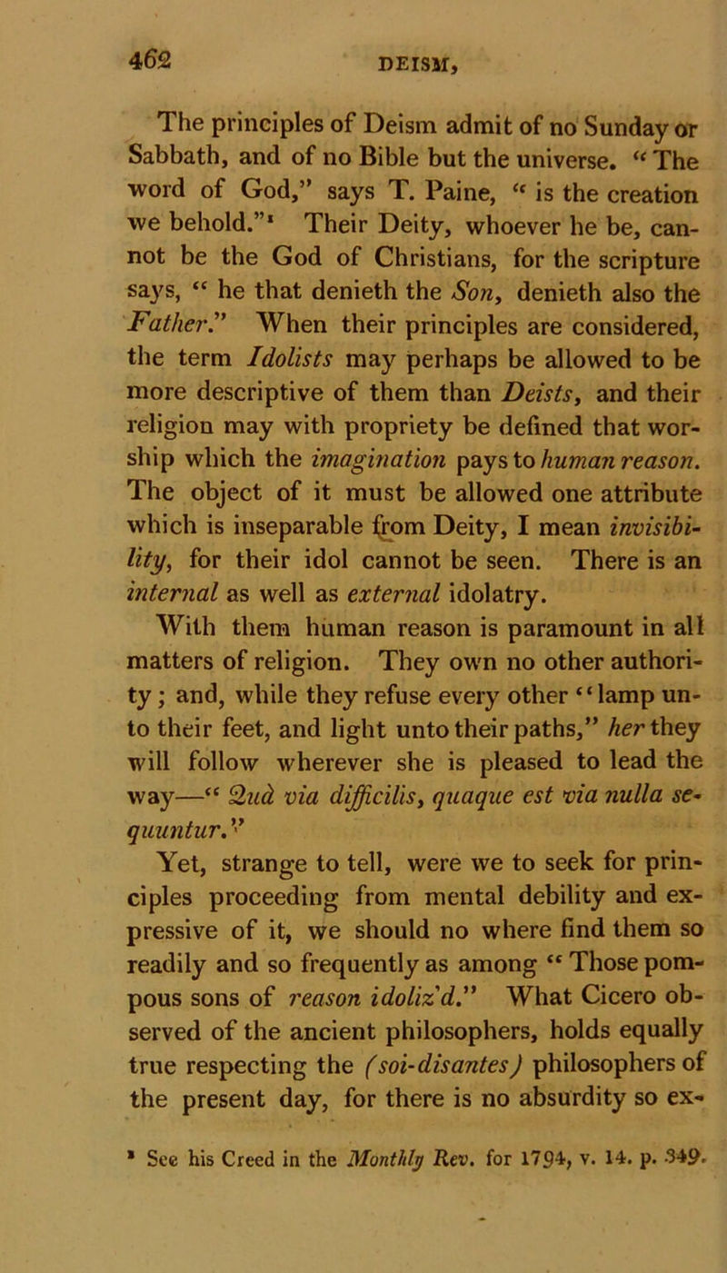 The principles of Deism admit of no Sunday or Sabbath, and of no Bible but the universe. “ The word of God,” says T. Paine, C( is the creation we behold.”1 Their Deity, whoever he be, can- not be the God of Christians, for the scripture says, “ he that denieth the Son, denieth also the FatherWhen their principles are considered, the term Idolists may perhaps be allowed to be more descriptive of them than Deists, and their religion may with propriety be defined that wor- ship which the imagination pays to human reason. The object of it must be allowed one attribute which is inseparable from Deity, I mean invisibi- lity, for their idol cannot be seen. There is an internal as well as external idolatry. With them human reason is paramount in all matters of religion. They own no other authori- ty ; and, while they refuse every other “lamp un- to their feet, and light unto their paths,” her they will follow wherever she is pleased to lead the way—“ Qud via difficilis, quaque est via nulla se- quuntur.” Yet, strange to tell, were we to seek for prin- ciples proceeding from mental debility and ex- pressive of it, we should no where find them so readily and so frequently as among “ Those pom- pous sons of reason idoliz'dWhat Cicero ob- served of the ancient philosophers, holds equally true respecting the (soi-disantes) philosophers of the present day, for there is no absurdity so ex- * See his Creed in the Monthly Rev. for 1794, v. 14. p. 349-