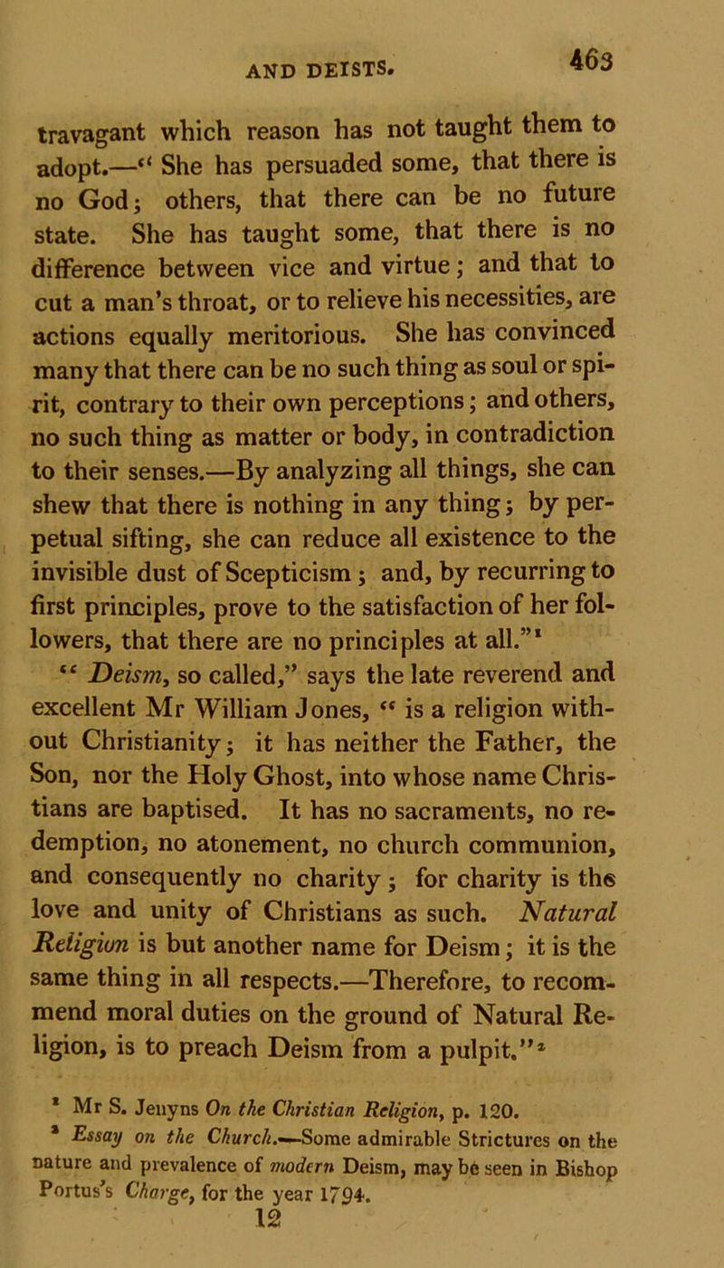 travagant which reason has not taught them to adopt.—&lt;l She has persuaded some, that there is no God; others, that there can be no future state. She has taught some, that there is no difference between vice and virtue; and that to cut a man’s throat, or to relieve his necessities, are actions equally meritorious. She has convinced many that there can be no such thing as soul or spi- rit, contrary to their own perceptions; and others, no such thing as matter or body, in contradiction to their senses.—By analyzing all things, she can shew that there is nothing in any thing; by per- petual sifting, she can reduce all existence to the invisible dust of Scepticism; and, by recurring to first principles, prove to the satisfaction of her fol- lowers, that there are no principles at all.”1 “ Deism, so called,” says the late reverend and excellent Mr William Jones, “ is a religion with- out Christianity; it has neither the Father, the Son, nor the Holy Ghost, into whose name Chris- tians are baptised. It has no sacraments, no re- demption, no atonement, no church communion, and consequently no charity ; for charity is th6 love and unity of Christians as such. Natural Religion is but another name for Deism; it is the same thing in all respects.—Therefore, to recom- mend moral duties on the ground of Natural Re- ligion, is to preach Deism from a pulpit.”4 1 Mr S. Jenyns On the Christian Religion, p. 120. 4 Essay on the Church.—Some admirable Strictures on the nature and prevalence of modern Deism, may be seen in Bishop Portus’s Charge, for the year 1794. 12