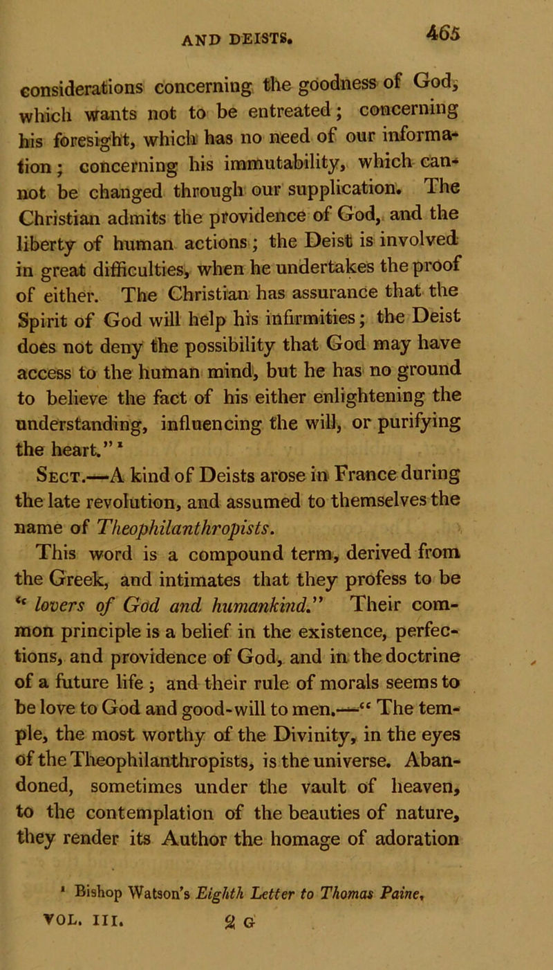 considerations concerning the goodness of God* which wants not to be entreated; concerning his foresight, which has no need of our informa- tion ; concerning his immutability, which can- not be changed through our supplication. The Christian admits the providence ol God, and the liberty of human actions ; the Deist is involved in great difficulties, when he undertakes the proof of either. The Christian has assurance that the Spirit of God will help his infirmities; the Deist does not deny the possibility that God may have access to the human mind, but he has no ground to believe the fact of his either enlightening the understanding, influencing the will, or purifying the heart.”1 Sect.—A kind of Deists arose in France during the late revolution, and assumed to themselves the name of Theophilanthropists. This word is a compound term, derived from the Greek, and intimates that they profess to be &lt;f lovers of God and humankind.” Their com- mon principle is a belief in the existence, perfec- tions, and providence of God, and in the doctrine of a future life ; and their rule of morals seems to be love to God and good-will to men.—“ The tem- ple, the most worthy of the Divinity, in the eyes of the Theophilanthropists, is the universe. Aban- doned, sometimes under the vault of heaven, to the contemplation of the beauties of nature, they render its Author the homage of adoration 1 Bishop Watson’s Eighth Letter to Thomas Paine, VOL. III. % G