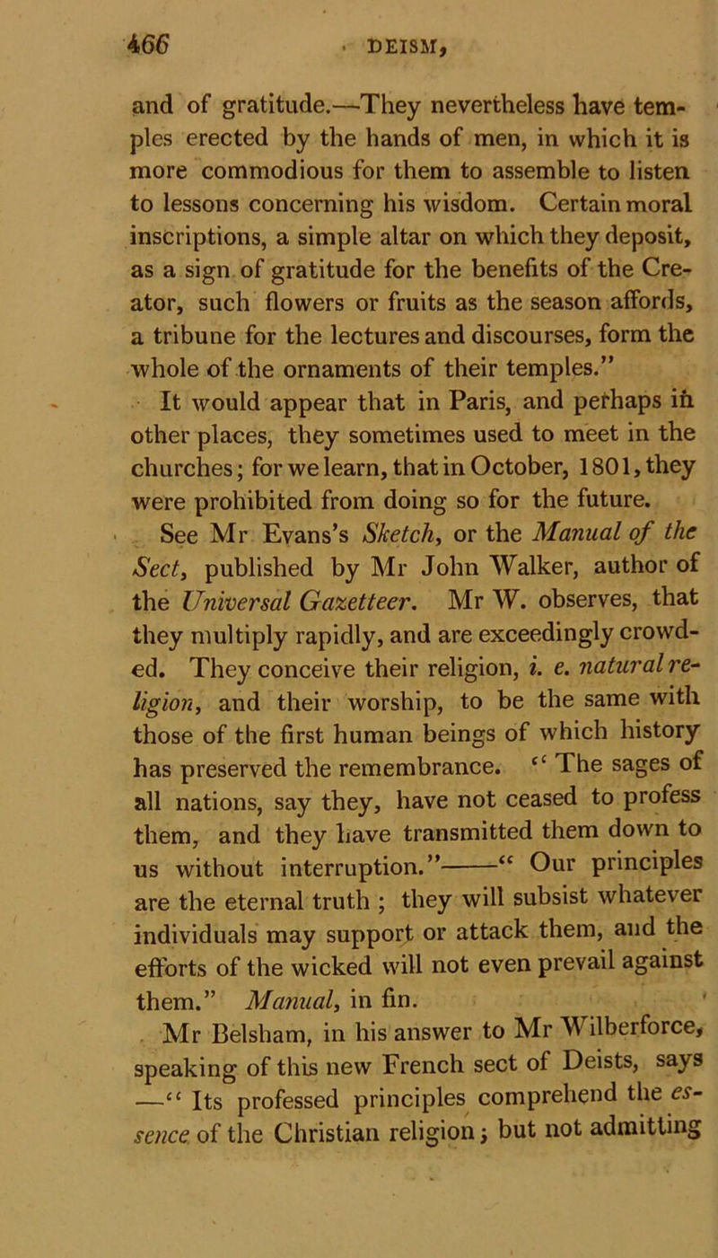 and of gratitude.—They nevertheless have tem- ples erected by the hands of men, in which it is more commodious for them to assemble to listen to lessons concerning his wisdom. Certain moral inscriptions, a simple altar on which they deposit, as a sign of gratitude for the benefits of the Cre- ator, such flowers or fruits as the season affords, a tribune for the lectures and discourses, form the whole of the ornaments of their temples.” It would appear that in Paris, and perhaps in other places, they sometimes used to meet in the churches; for we learn, that in October, 1801, they were prohibited from doing so for the future. See Mr Evans’s Sketchy or the Manual of the Sect, published by Mr John Walker, author of the Universal Gazetteer. Mr W. observes, that they multiply rapidly, and are exceedingly crowd- ed. They conceive their religion, i. e. natural re- ligion, and their worship, to be the same with those of the first human beings of which history has preserved the remembrance. “ The sages of all nations, say they, have not ceased to profess them, and they have transmitted them down to us without interruption.” “ Our principles are the eternal truth ; they will subsist whatever individuals may support or attack them, and the efforts of the wicked will not even prevail against them.” Manual, in fin. Mr Belsham, in his answer to Mr Wilberforce, speaking of this new French sect of Deists, says —“ Its professed principles comprehend the es- sence, of the Christian religion; but not admitting