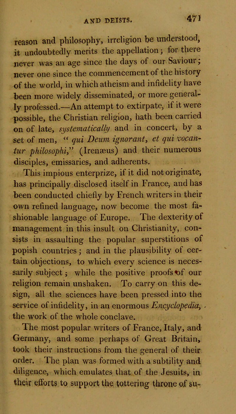 reason and philosophy, irreligion be understood, it undoubtedly merits the appellation; for there never was an age since the days of our Saviour, never one since the commencement of the history of the world, in which atheism and infidelity have been more widely disseminated, or more general- ly professed.—An attempt to extirpate, if it were possible, the Christian religion, hath been carried on of late, systematically and in concert, by a set of men, “ qui Deum ignorant, et qui vocan- tur philosophi,” (Irenaeus) and their numerous disciples, emissaries, and adherents. This impious enterprize, if it did not originate, has principally disclosed itself in France, and has been conducted chiefly by French writers in their own refined language, now become the most fa- shionable language of Europe. The dexterity of management in this insult on Christianity, con- sists in assaulting the popular superstitions of popish countries; and in the plausibility of cer- tain objections, to which every science is neces- sarily subject; while the positive proofs *&gt;f our religion remain unshaken. To carry on this de- sign, all the sciences have been pressed into the service of infidelity, in an enormous Encyclopedia, . the work of the whole conclave. The most popular writers of France, Italy, and Germany, and some perhaps of Great Britain, took their instructions from the general of their order. The plan was formed with a subtility and diligence, which emulates that of the Jesuits, in their efforts to support the tottering throne of su-