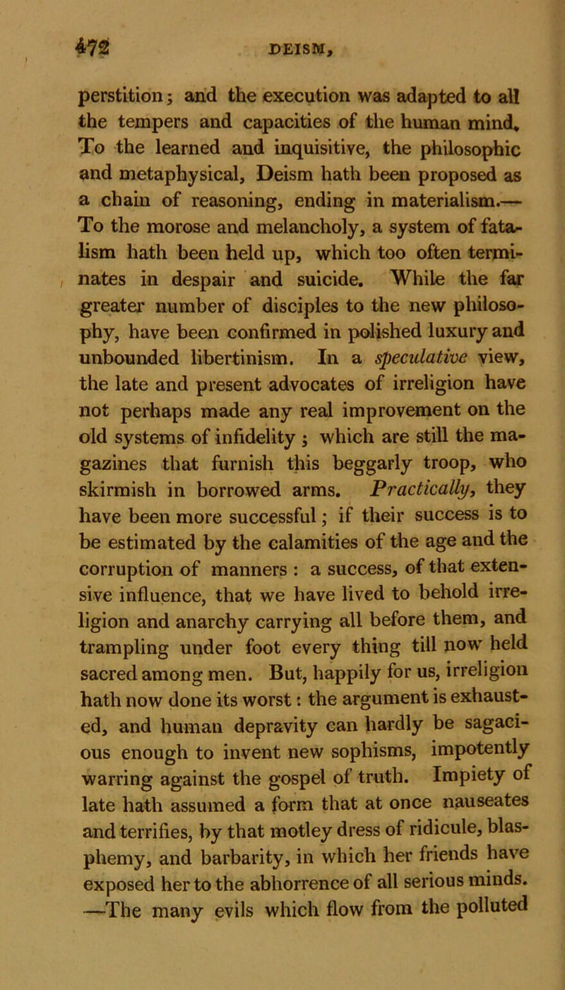 perstition; and the execution was adapted to all the tempers and capacities of the human mind. To the learned and inquisitive, the philosophic and metaphysical. Deism hath been proposed as a chain of reasoning, ending in materialism.— To the morose and melancholy, a system of fata- lism hath been held up, which too often termi- , nates in despair and suicide. While the far greater number of disciples to the new philoso- phy, have been confirmed in polished luxury and unbounded libertinism. In a speculative view, the late and present advocates of irreligion have not perhaps made any real improvement on the old systems of infidelity ; which are still the ma- gazines that furnish this beggarly troop, who skirmish in borrowed arms. Practically, they have been more successful; if their success is to be estimated by the calamities of the age and the corruption of manners : a success, of that exten- sive influence, that we have lived to behold irre- ligion and anarchy carrying all before them, and trampling under foot every thing till now held sacred among men. But, happily for us, irreligion hath now done its worst: the argument is exhaust- ed, and human depravity can hardly be sagaci- ous enough to invent new sophisms, impotently warring against the gospel of truth. Impiety of late hath assumed a form that at once nauseates and terrifies, by that motley dress of ridicule, blas- phemy, and barbarity, in which her friends have exposed her to the abhorrence of all serious minds. —The many evils which flow from the polluted