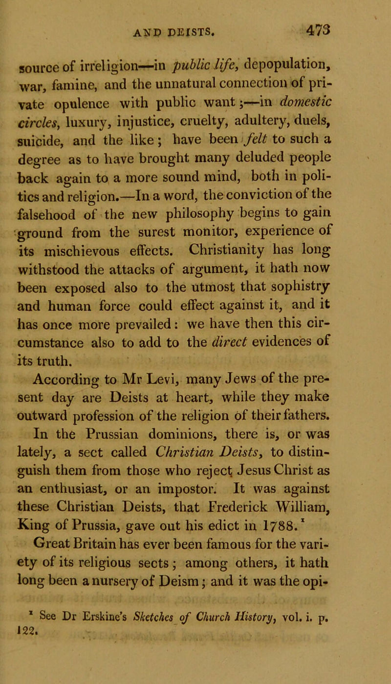 source of irreligion—in public life, depopulation, war, famine, and the unnatural connection of pri- vate opulence with public wantj—in domestic circles, luxury, injustice, cruelty, adultery, duels, suicide, and the like; have been felt to such a degree as to have brought many deluded people back again to a more sound mind, both in poli- tics and religion.—In a word, the conviction of the falsehood of the new philosophy begins to gain ground from the surest monitor, experience of its mischievous effects. Christianity has long withstood the attacks of argument, it hath now been exposed also to the utmost that sophistry and human force could effect against it, and it has once more prevailed: we have then this cir- cumstance also to add to the direct evidences of its truth. According to Mr Levi, many Jews of the pre- sent day are Deists at heart, while they make outward profession of the religion of their fathers. In the Prussian dominions, there is, or was lately, a sect called Christian Deists, to distin- guish them from those who reject Jesus Christ as an enthusiast, or an impostor. It was against these Christian Deists, that Frederick William, King of Prussia, gave out his edict in 1788.1 Great Britain has ever been famous for the vari- ety of its religious sects ; among others, it hath long been a nursery of Deism; and it was the opi- 1 See Dr Erskine’s Sketches of Church History, vol. i. p. 122.