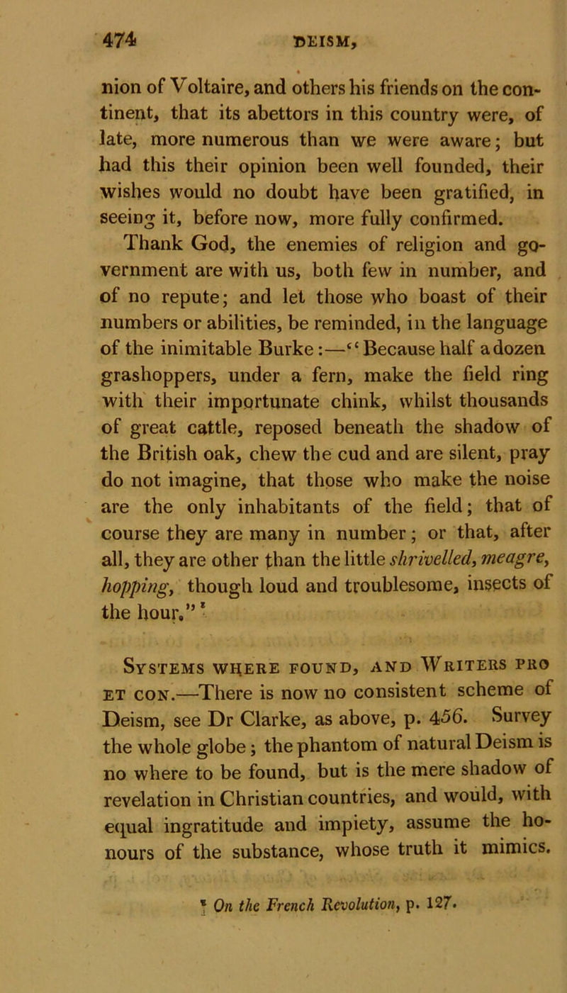 nion of Voltaire, and others his friends on the con- tinent, that its abettors in this country were, of late, more numerous than we were aware; but had this their opinion been well founded, their wishes would no doubt have been gratified, in seeing it, before now, more fully confirmed. Thank God, the enemies of religion and go- vernment are with us, both few in number, and of no repute; and let those who boast of their numbers or abilities, be reminded, in the language of the inimitable Burke:—“Because half a dozen grashoppers, under a fern, make the field ring with their importunate chink, whilst thousands of great cattle, reposed beneath the shadow of the British oak, chew the cud and are silent, pray do not imagine, that those who make the noise are the only inhabitants of the field; that of course they are many in number; or that, after all, they are other than the little shrivelled, meagre, hopping, though loud and troublesome, insects of the hour.” * Systems where found, and Writers pro et con.—There is now no consistent scheme of Deism, see Dr Clarke, as above, p. 456. Survey the whole globe; the phantom of natural Deism is no where to be found, but is the mere shadow of revelation in Christian countries, and would, with equal ingratitude and impiety, assume the ho- nours of the substance, whose truth it mimics. * On the French Revolution, p. 127*