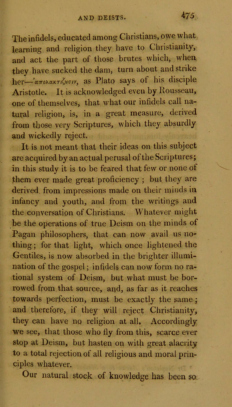The infidels, educated among Christians, owe what learning and religion they have to Christianity, and act the part of those brutes which, when they have sucked the dam, turn about and strike her—a^oxaxr/^ifcr/K, as Plato says of his disciple Aristotle. It is acknowledged even by Rousseau, one of themselves, that what our infidels call na- tural religion, is, in a great measure, derived from those very Scriptures, which they absurdly and wickedly reject. It is not meant that their ideas on this subject are acquired by an actual perusal of the Scriptures; in this study it is to be feared that few or none of them ever made gregt proficiency ; but they are derived from impressions made on their minds in infancy and youth, and from the writings and the copversatipn of Christians. Whatever might be the operations of true Deism on the minds of Pagan philosophers, that can now avail us no- thing ; for that light, which once lightened the Gentiles, is now absorbed in the brighter illumi- nation of the gospel; infidels can now form no ra- tional system of Deism, but what must be bor- rowed from that source, and, as far as it reaches towards perfection, must be exactly the same; and therefore, if they will reject Christianity, they can have no religion at all. Accordingly we see, that those who fly from this, scarce ever stop at Deism, but hasten on with great alacrity to a total rejection of all religious and moral prin- ciples whatever. . , Our natural stock of knowledge has been so
