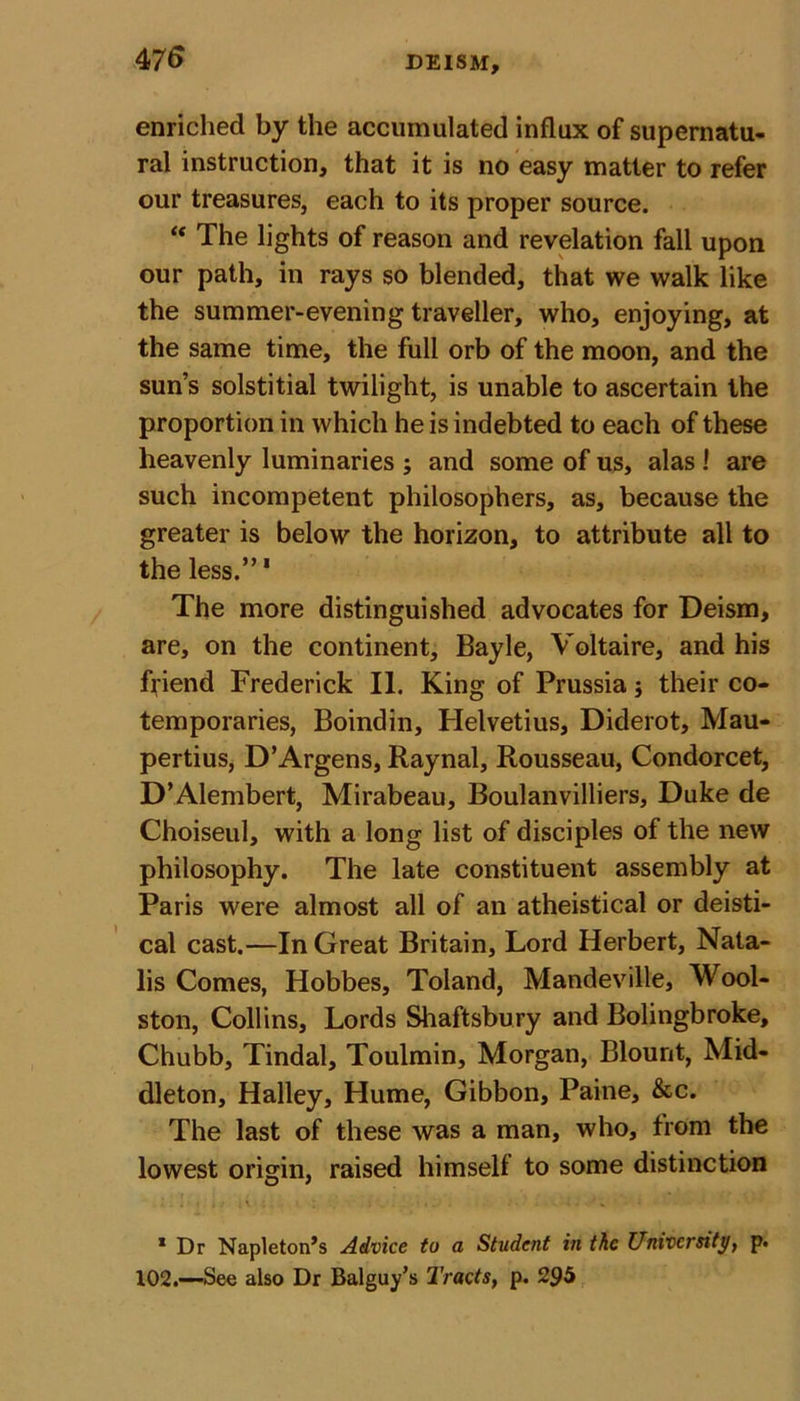 enriched by the accumulated influx of supernatu- ral instruction, that it is no easy matter to refer our treasures, each to its proper source. “ The lights of reason and revelation fall upon our path, in rays so blended, that we walk like the summer-evening traveller, who, enjoying, at the same time, the full orb of the moon, and the sun’s solstitial twilight, is unable to ascertain the proportion in which he is indebted to each of these heavenly luminaries ; and some of us, alas ! are such incompetent philosophers, as, because the greater is below the horizon, to attribute all to the less.”' The more distinguished advocates for Deism, are, on the continent, Bayle, Voltaire, and his friend Frederick II. King of Prussia; their co- temporaries, Boindin, Helvetius, Diderot, Mau- pertius, D’Argens, Raynal, Rousseau, Condorcet, D’Alembert, Mirabeau, Boulanvilliers, Duke de Choiseul, with a long list of disciples of the new philosophy. The late constituent assembly at Paris were almost all of an atheistical or deisti- cal cast.—In Great Britain, Lord Herbert, Nata- lis Comes, Hobbes, Toland, Mandeville, Wool- ston, Collins, Lords Shaftsbury and Bolingbroke, Chubb, Tindal, Toulmin, Morgan, Blount, Mid- dleton, Halley, Hume, Gibbon, Paine, &amp;c. The last of these was a man, who, from the lowest origin, raised himself to some distinction 1 Dr Napleton’s Advice to a Student in the University, p. 102.—See also Dr Balguy’s Tracts, p. 295