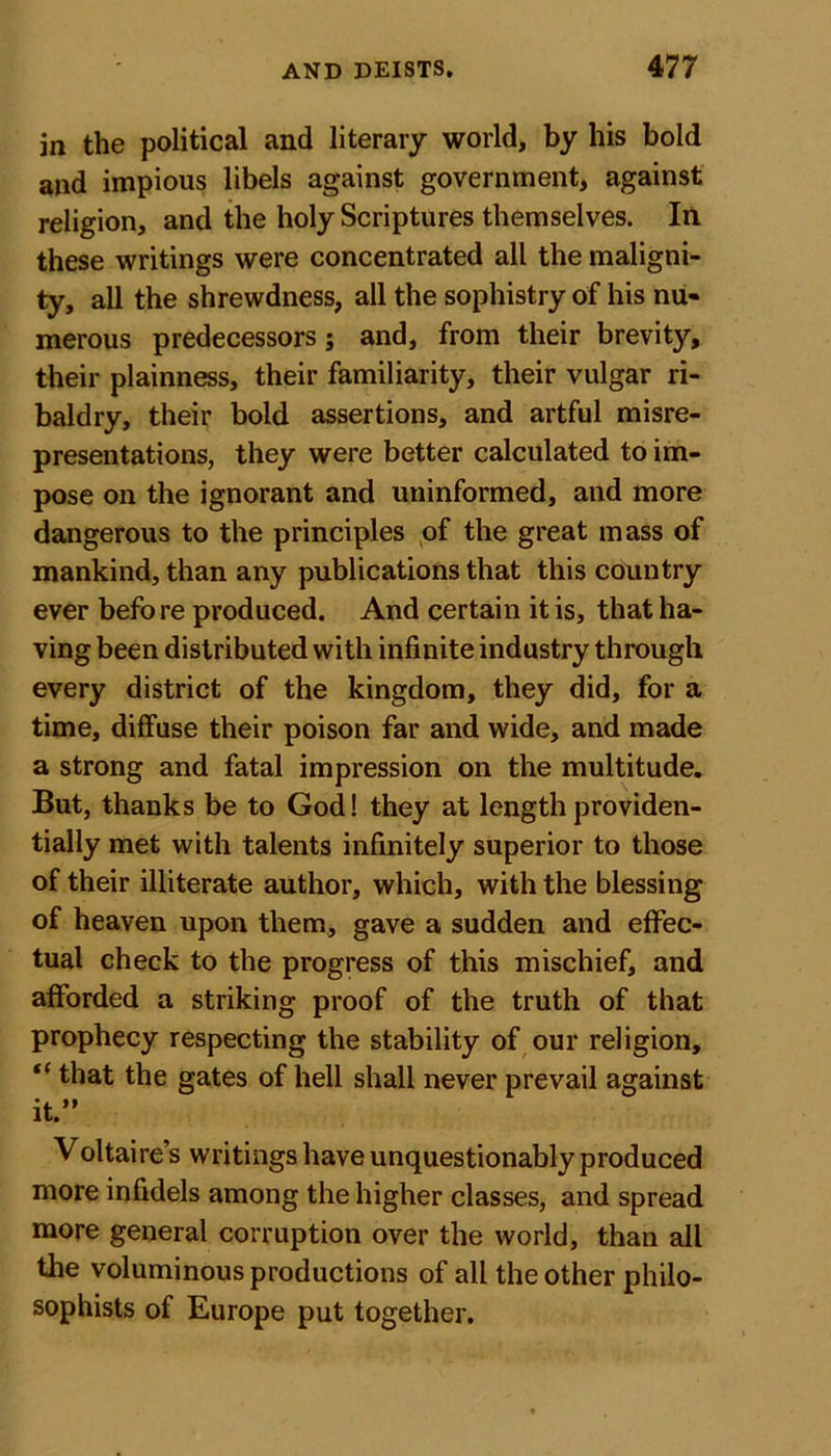 in the political and literary world, by his bold and impious libels against government, against religion, and the holy Scriptures themselves. In these writings were concentrated all the maligni- ty, all the shrewdness, all the sophistry of his nu- merous predecessors; and, from their brevity, their plainness, their familiarity, their vulgar ri- baldry, their bold assertions, and artful misre- presentations, they were better calculated to im- pose on the ignorant and uninformed, and more dangerous to the principles of the great mass of mankind, than any publications that this country ever befo re produced. And certain it is, that ha- ving been distributed with infinite industry through every district of the kingdom, they did, for a time, diffuse their poison far and wide, and made a strong and fatal impression on the multitude. But, thanks be to God! they at length providen- tially met with talents infinitely superior to those of their illiterate author, which, with the blessing of heaven upon them, gave a sudden and effec- tual check to the progress of this mischief, and afforded a striking proof of the truth of that prophecy respecting the stability of our religion, “ that the gates of hell shall never prevail against it.” Voltaire’s writings have unquestionably produced more infidels among the higher classes, and spread more general corruption over the world, than all the voluminous productions of all the other philo- sophists of Europe put together.