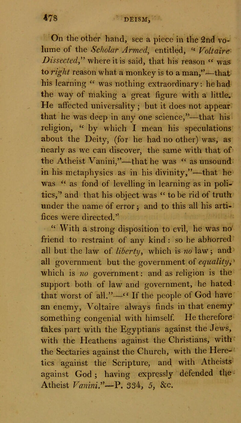 On the other hatid, see a piece in the 2nd vo- lume of the Scholar Armed, entitled, “ Voltaire Dissected,” where it is said, that his reason “ was to right reason what a monkey is to a man,”—that his learning “ was nothing extraordinary: he had the way of making a great figure with a little. He affected universality ; but it does not appear that he was deep in any one science,”—that his religion, “ by which I mean his speculations about the Deity, (for he had no other) was, as nearly as we can discover, the same with that of the Atheist Vanini,”—that he was “ as unsound in his metaphysics as in his divinity,”—that he was “ as fond of levelling in learning as in poli- tics,” and that his object was &lt;c to be rid of truth under the name of error; and to this all his arti- fices were directed.” &lt;c With a strong disposition to evil, he was no friend to restraint of any kind : so he abhorred all but the law of liberty, which is no law; and all government but the government of equality, * which is no government: and as religion is the support both of law and government, he hated that worst of all.”—“ If the people of God have an enemy, Voltaire always finds in that enemy something congenial with himself. He therefore takes part with the Egyptians against the Jews, with the Heathens against the Christians, with the Sectaries against the Church, with the Here- tics against the Scripture, and with Atheists against God; having expressly defended the Atheist Vanini A—P. 334, 5, Sec.