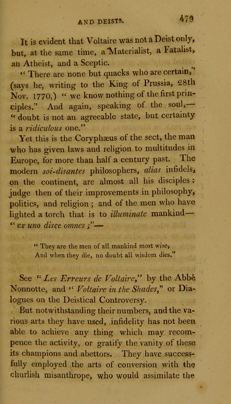 m It is evident that Voltaire was not a Deist only, but, at the same time, a'Materialist, a latalist, an Atheist, and a Sceptic. There are none but quacks who are certain* (says he, writing to the King of Prussia, 28th Nov. 1770,) “ we know nothing of the first prin- ciples.” And again, speaking of the soul, “ doubt is not an agreeable state, but certainty is a ridiculous one.” Yet this is the Coryphaeus of the sect, the man who has given laws and religion to multitudes in Europe, for more than half a century past. The modern soi-disantes philosophers, alias infidels, on the continent, are almost all his disciples : judge then of their improvements in philosophy, politics, and religion ; and of the men who have lighted a torch that is to illuminate mankind—* v&lt; ex uno disce omnes “ They are the men of all mankind most wise* And when they die, no doubt all wisdom dies. See “ Les 'Errears de Voltaireby the Abbe Nonnotte, and &lt;c Voltaic in the Shadesor Dia- logues on the Deistical Controversy. But notwithstanding their numbers, and the va- rious arts they have used, infidelity has not been able to achieve any thing which may recom- pence the activity, or gratify the vanity of these its champions and abettors. They have success- fully employed the arts of conversion with the churlish misanthrope, who would assimilate the