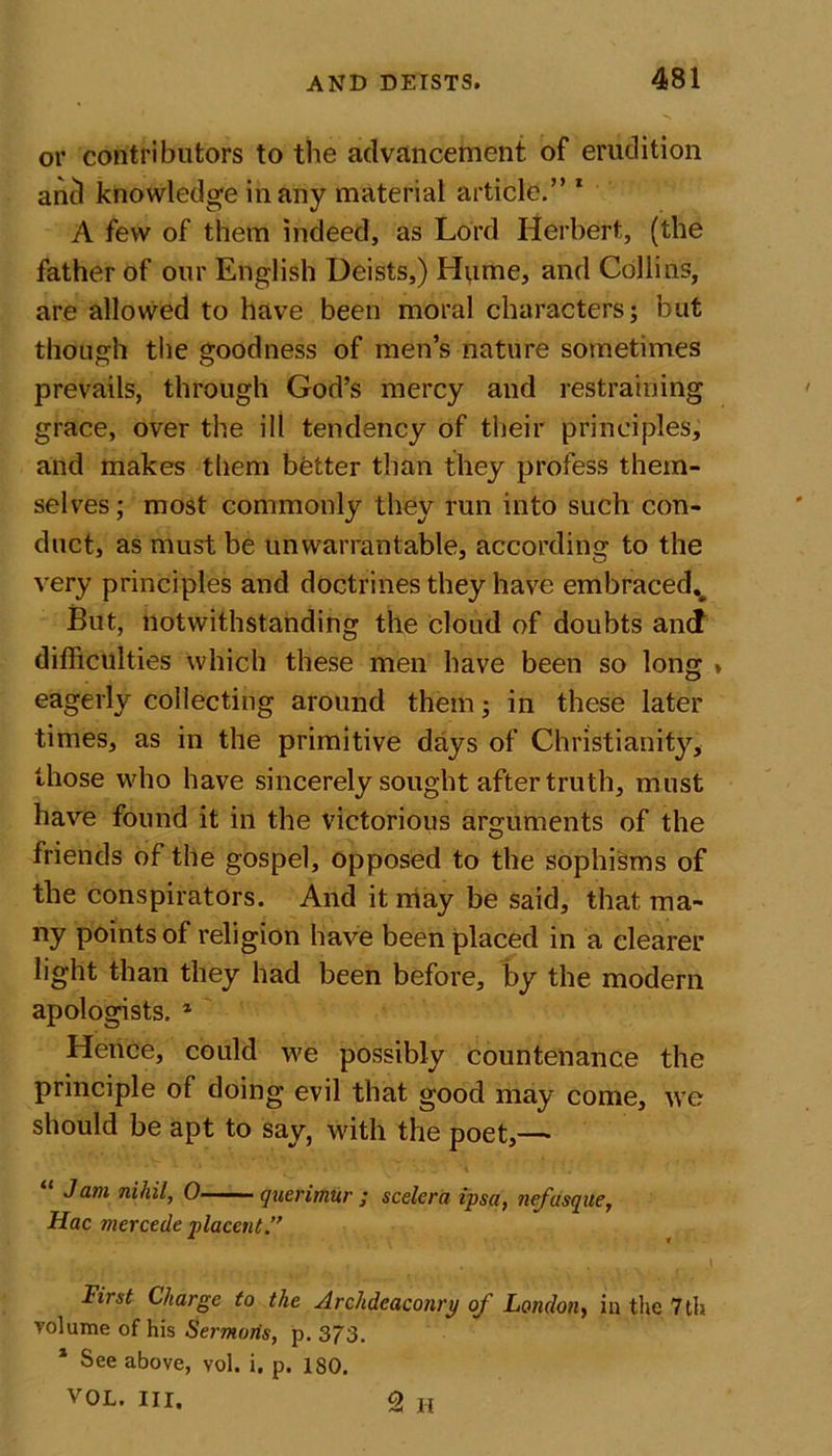 or contributors to the advancement of erudition ancl knowledge in any material article.” 1 A few of them indeed, as Lord Herbert, (the father of our English Deists,) Hume, and Collins, are allowed to have been moral characters; but though the goodness of men’s nature sometimes prevails, through God’s mercy and restraining grace, over the ill tendency of their principles, and makes them bfetter than they profess them- selves ; most commonly they run into such con- duct, as must be unwarrantable, according to the very principles and doctrines they have embracedv But, notwithstanding the cloud of doubts and difficulties which these men have been so long » eagerly collecting around them; in these later times, as in the primitive days of Christianity, those who have sincerely sought after truth, must have found it in the victorious arguments of the friends of the gospel, opposed to the sophisms of the conspirators. And it may be said, that, ma- ny points of religion have been placed in a clearer light than they had been before, by the modern apologists, * Hence, could we possibly countenance the principle of doing evil that good may come, we should be apt to say, with the poet,—• Jam nihil, 0 ■ »■ querimur ; scelera ipsa, nefusque, Hac mercede placent.” • , . . . . .1 First Charge to the Archdeaconry of London, in the 7th volume of his Sermons, p. 373. 1 See above, vol. i. p. ISO. vOL. III. Q H