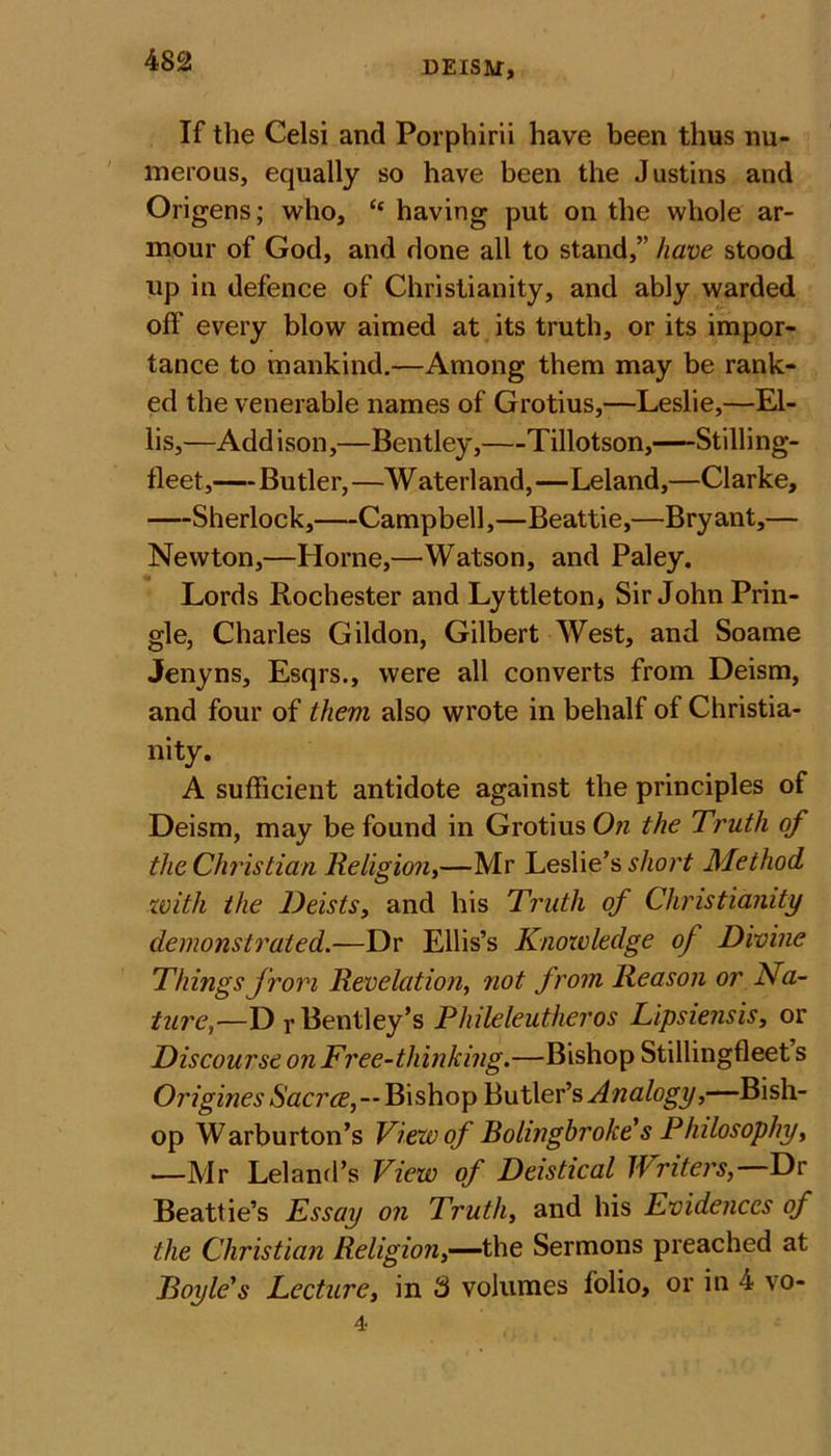 If the Celsi and Porphirii have been thus nu- merous, equally so have been the Justins and Origens; who, &lt;c having put on the whole ar- mour of God, and done all to stand,” have stood up in defence of Christianity, and ably warded off every blow aimed at its truth, or its impor- tance to mankind.—Among them may be rank- ed the venerable names of Grotius,—Leslie,—El- lis,—Addison,—Bentley, Tillotson,—Stilling- fleet,—Butler, —W aterl and,—Leland,—Clarke, Sherlock, Campbell,—Beattie,—Bryant,— Newton,—Horne,—Watson, and Paley. Lords Rochester and Lyttleton, Sir John Prin- gle, Charles Gildon, Gilbert West, and Soame Jenyns, Esqrs., were all converts from Deism, and four of them also wrote in behalf of Christia- nity. A sufficient antidote against the principles of Deism, may be found in Grotius On the Truth of the Christian Religion,—Mr Leslie’s short Method with the Deists, and his Truth of Christianity demonstrated.—Dr Ellis’s Knowledge of Divine Things from Revelation, not from Reason or Na- ture,•—Dr Bentley’s Phileleutheros Lipsiensis, or Discourse on Free-thinking.—Bishop Stillingfleet s Origines Sacrce,—Bishop Butler’s Analogy,—Bish- op Warburton’s View of Bolingbroke's Philosophy, —Mr Leland’s View of Deistical Writers, Dr Beattie’s Essay on Truth, and his Evidences of the Christian Religion,—the Sermons preached at Doyle's Lecture, in 3 volumes folio, or in 4 vo-