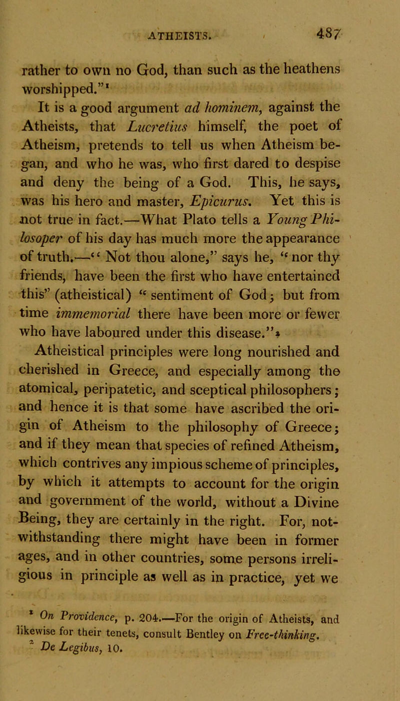 rather to own no God, than such as the heathens worshipped.”1 It is a good argument ad hominem, against the Atheists, that Lucretius himself, the poet of Atheism, pretends to tell us when Atheism be- gan, and who he was, who first dared to despise and deny the being of a God. This, he says, was his hero and master, Epicurus. Yet this is not true in fact.—What Plato tells a Young Phi- losoper of his day has much more the appearance of truth.—“ Not thou alone,” says he, “ nor thy friends, have been the first who have entertained this” (atheistical) “ sentiment of God; but from time immemorial there have been more or fewer who have laboured under this disease.”* Atheistical principles were long nourished and cherished in Greece, and especially among the atomical, peripatetic, and sceptical philosophers; and hence it is that some have ascribed the ori- gin of Atheism to the philosophy of Greece; and if they mean that species of refined Atheism, which contrives any impious scheme of principles, by which it attempts to account for the origin and government of the world, without a Divine Being, they are certainly in the right. For, not- withstanding there might have been in former ages, and in other countries, some persons irreli- gious in principle as well as in practice, yet we On Providence, p. 204.—For the origin of Atheists, and likewise for their tenets, consult Bentley on Free-thinking. De Legibns, 10.