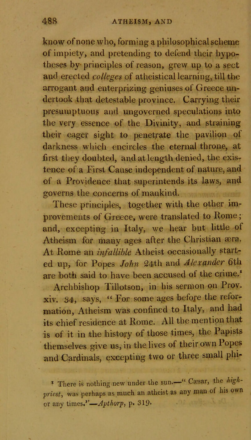 know of none who, forming a philosophical scheme of impiety, and pretending to defend their hypo- theses by- principles of reason, grew up to a sect and erected colleges of atheistical learning, till the arrogant and enterprizing geniuses of Greece un- dertook that detestable province. Carrying their presumptuous and ungoverned speculations into the very essence of the Divinity, and straining their eager sight to penetrate the pavilion of darkness which encircles the eternal throne, at first they doubted, and at length denied, the exis- tence of a First Cause independent of nature, and of a Providence that superintends its laws, and governs the concerns of mankind. These principles, together with the other im- provements of Greece, were translated to Rome; and, excepting in Italy, we hear but little of Atheism for many ages after the Christian aera. At Rome an infallible Atheist occasionally start- ed up, for Popes John 24th and Alexander 6th are both said to have been accused of the crime.1 * * Archbishop Tillotson, in his sermon on Prov. xiv. 34, says, “For some ages before the refor- mation, Atheism was confined to Italy, and had its chief residence at Rome. All the mention that is of it in the history of those times, the Papists themselves give us, in the lives of their own 1 opes and Cardinals, excepting two or three small phi* 1 There is nothing new under the sun.—“ Cjesar, theJiigh- priest, was perhaps as much an atheist as any man of his own or any times.5’—Apthorp, p. 319&gt;