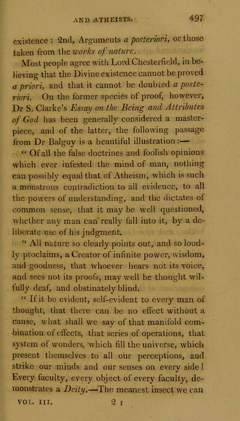 existence : 2nd, Arguments a posteriori, or those taken from the works of nature. Most people agree with Lord Chesterfield, in be- lieving that the Divine existence cannot be proved a priori, and that it cannot be doubted a poste- riori. On the former species of proof, however. Dr S. Clarke’s Essay on the Being and Attributes of God has been generally considered a master- piece, and of the latter, the following passage from Dr Balguy is a beautiful illustration “ Of all the false doctrines and foolish opinions which ever infested the mind of man, nothing can possibly equal that of Atheism, which is such a monstrous contradiction to all evidence, to all the powers of understanding, and the dictates of common sense, that it may be well questioned, whether any man can really fall into it, by a de- liberate use of his judgment. “ All nature so clearly points out, and so loud- ly proclaims, a Creator of infinite power, wisdom, and goodness, that whoever hears not its voice, and sees not its proofs, may well be thought wil- fully deaf, and obstinately blind. fC If it be evident, self-evident to every man of thought, that there can be no effect without a cause, what shall we say of that manifold com- bination of effects, that series of operations, that system of wonders, which fill the universe, which present themselves to all our perceptions, and strike our minds and our senses on every side 1 Every faculty, every object of every faculty, de- monstrates a Deity.—-The meanest insect we can vor.. hi. 2 i