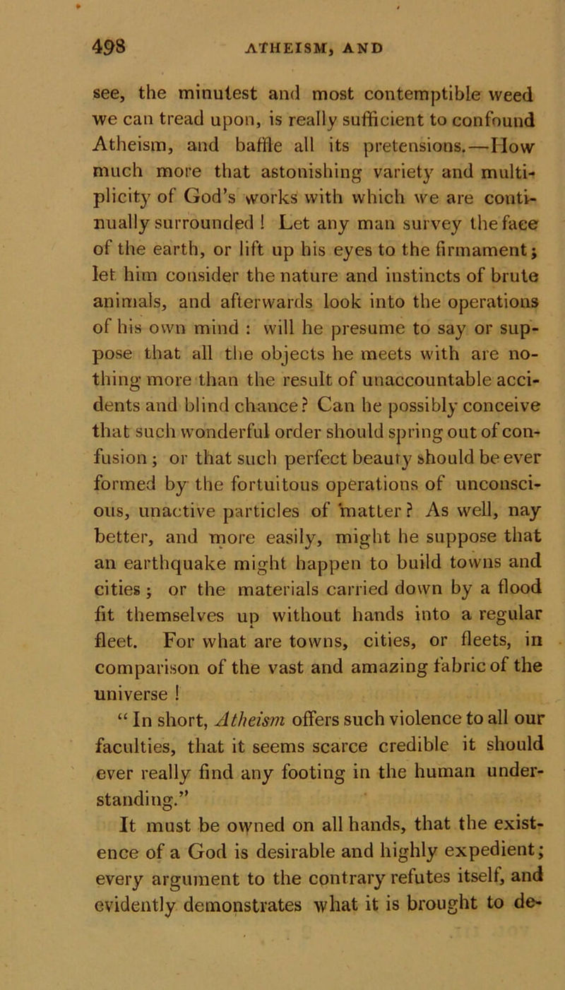 see, the minutest and most contemptible weed we can tread upon, is really sufficient to confound Atheism, and baffle all its pretensions.—How much more that astonishing variety and multi- plicity of God’s works with which we are conti- nually surrounded ! Let any man survey the face of the earth, or lift up his eyes to the firmament; let him consider the nature and instincts of brute animals, and afterwards look into the operations of his own mind : will he presume to say or sup- pose that all the objects he meets with are no- thing more than the result of unaccountable acci- dents and blind chance? Can he possibly conceive that such wonderful order should spring out of con- fusion ; or that such perfect beauty should be ever formed by the fortuitous operations of unconsci- ous, unactive particles of matter ? As well, nay better, and more easily, might he suppose that an earthquake might happen to build towns and cities ; or the materials carried down by a flood fit themselves up without hands into a regular fleet. For what are towns, cities, or fleets, in comparison of the vast and amazing fabric of the universe ! “ In short, Atheism offers such violence to all our faculties, that it seems scarce credible it should ever really find any footing in the human under- standing.” It must be owned on all hands, that the exist- ence of a God is desirable and highly expedient; every argument to the contrary refutes itself, and evidently demonstrates what it is brought to de-