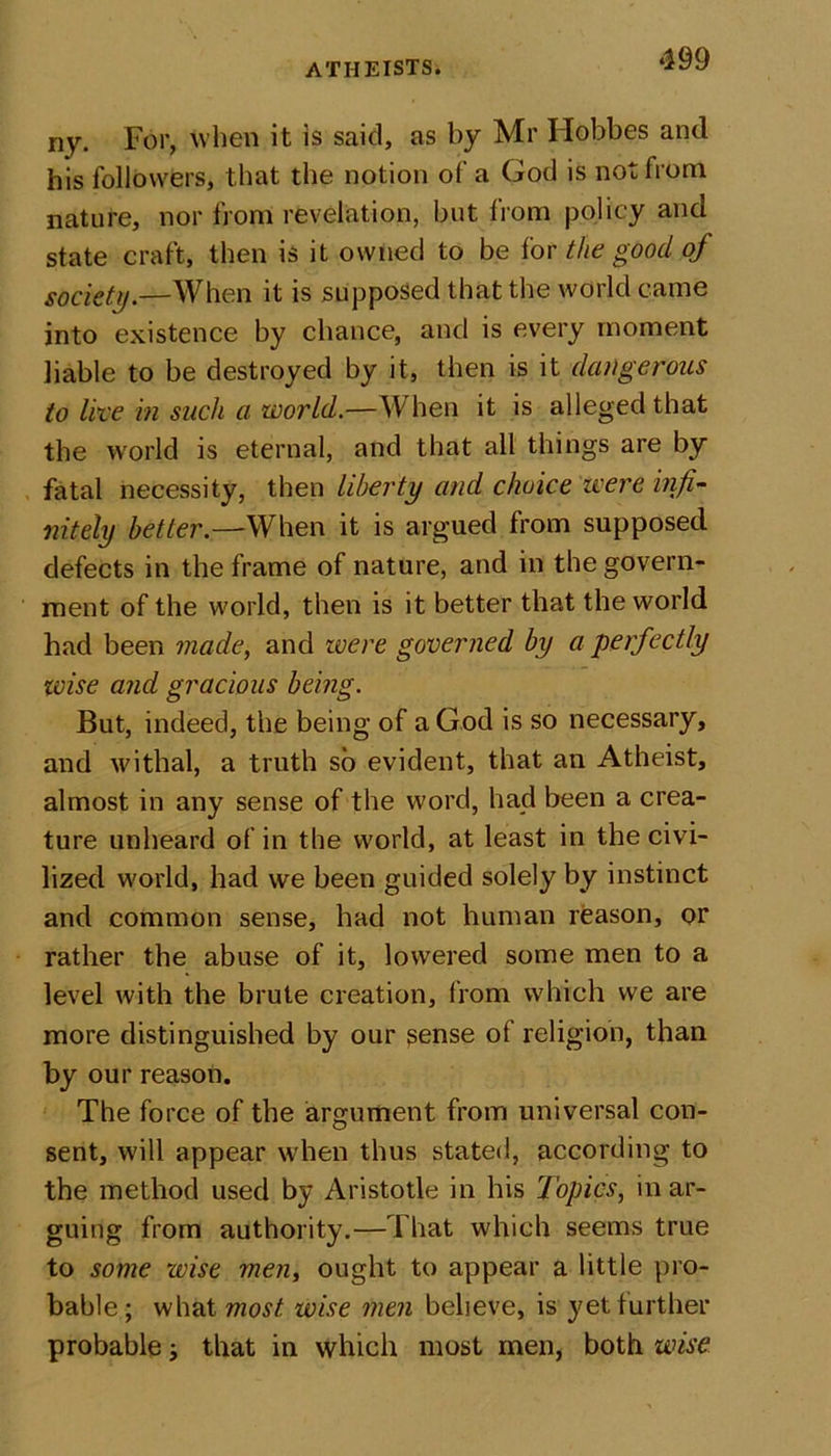 ny. For, When it is said, as by Mr Hobbes and his followers, that the notion of a God is not from nature, nor from revelation, but from policy and state craft, then is it owned to be for the good of society.—When it is supposed that the world came into existence by chance, and is every moment liable to be destroyed by it, then is it dangerous to live in such a world.—When it is alleged that the world is eternal, and that all things are by fatal necessity, then liberty and choice were infi- nitely better.—When it is argued from supposed defects in the frame of nature, and in the govern- ment of the world, then is it better that the world had been made, and were governed by a perfectly wise and gracious being. But, indeed, the being of a God is so necessary, and withal, a truth so evident, that an Atheist, almost in any sense of the word, had been a crea- ture unheard of in the world, at least in the civi- lized world, had we been guided solely by instinct and common sense, had not human reason, or rather the abuse of it, lowered some men to a level with the brute creation, from which we are more distinguished by our sense of religion, than by our reason. The force of the argument from universal con- sent, will appear when thus stated, according to the method used by Aristotle in his Topics, in ar- guing from authority.—That which seems true to some wise men, ought to appear a little pro- bable; what most wise men believe, is yet further probable; that in which most men, both wise