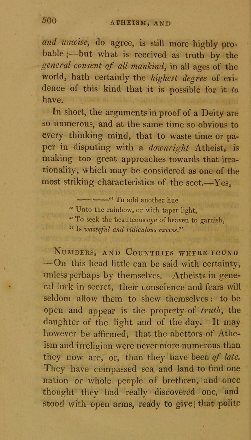and unwise, do agree, is still more highly pro* bable;—but what is received as truth by the general consent of all mankind, in all ages of the world, hath certainly the highest degree of evi- dence ol this kind that it is possible for it to have. In short, the arguments in proof of a Deity are so numerous, and at the same time so obvious to every thinking mind, that to waste time or pa- per in disputing with a downright Atheist, is making too great approaches towards that irra- tionality, which may be considered as one of the most striking characteristics of the sect.—Yes, “ To add another hue “ Unto the rainbow, or with taper light,  To seek the beauteous eye of heaven to garnish, “ Is wasteful and ridiculous excess.” Numbers, and Countries where found —On this head little can be said with certainty, unless perhaps by themselves. Atheists in gene- ral lurk in secret, their conscience and fears will seldom allow them to shew themselves : to be open and appear is the property of truth, the daughter of the light and of the day. It may however be affirmed, that the abettors of Athe- ism and irreligion were nevermore numerous than they now are, or, than they have been of late. They have compassed sea and land to find one nation or whole people of brethren, and once thought they had really discovered one, and Stood with open arms, ready to give; that polite