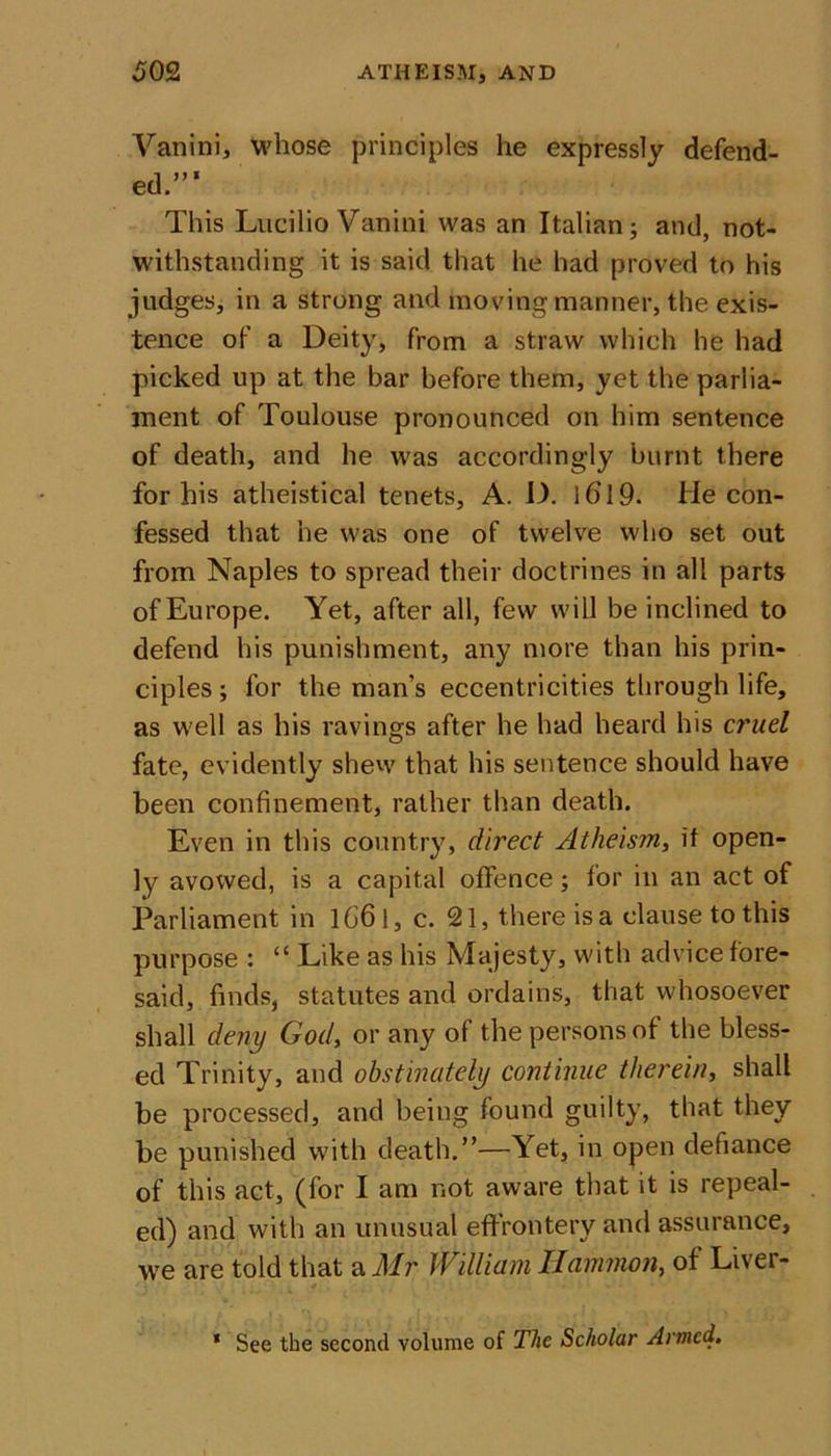 Vanini, whose principles he expressly defend- ed.”’ This Lucilio Vanini was an Italian; and, not- withstanding it is said that he had proved to his judges, in a strong and moving manner, the exis- tence of a Deity, from a straw which he had picked up at the bar before them, yet the parlia- ment of Toulouse pronounced on him sentence of death, and he was accordingly burnt there for his atheistical tenets, A. D. 1619. He con- fessed that he was one of twelve who set out from Naples to spread their doctrines in all parts of Europe. Yet, after all, few will be inclined to defend his punishment, any more than his prin- ciples ; for the man’s eccentricities through life, as well as his ravings after he had heard his cruel fate, evidently shew that his sentence should have been confinement, rather than death. Even in this country, direct Atheism, if open- ly avowed, is a capital offence; for in an act of Parliament in lG6l, c. 21, there is a clause to this purpose : “ Like as his Majesty, with advice fore- said, finds, statutes and ordains, that whosoever shall deny God, or any of the persons of the bless- ed Trinity, and obstinately continue therein, shall be processed, and being found guilty, that they be punished with death.”—Yet, in open defiance of this act, (for I am not aware that it is repeal- ed) and with an unusual effrontery and assurance, we are told that a Mr William Ilammon, of Liver- * See the second volume of The Scholar Armed.