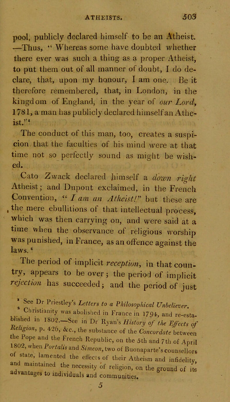 pool, publicly declared himself to be an Atheist. —Thus, “ Whereas some have doubted whether there ever was such a thing as a proper Atheist, to put them out of all manner of doubt, I do de- clare, that, upon my honour, I am one. Be it therefore remembered, that, in London, in the kingd om of England, in the year of our Lord, 1781, a man has publicly declared himself an Athe- ist.”1 The conduct of this man, too, creates a suspi- cion that the faculties of his mind were at that time not so perfectly sound as might be wish- ed. Cato Zwack declared himself a dozen ri°ht Atheist; and Dupont exclaimed, in the French Convention, “ I am an Atheist!” but these are , the mere ebullitions of that intellectual process, which was then carrying on, and were said at a time when the observance ol religious worship was punished, in France, as an offence against the laws.1 The period of implicit reception, in that coun- try, appears to be over; the period of implicit rejection has succeeded; and the period of just 1 See Dr Priestley’s Letters to a Philosophical Unbeliever. ... Chnstianity 'as abolished in France in 179b and re-esta- ished in 1802.—See in Dr Ryan's History of the Effects of Religion, p. 426, &amp;c., the substance of the Concordate between the Pope and the French Republic, on the 5th and 7th of April 1802, when Portalis and Simeon, two of Buonaparte’s counsellors of state, lamented the effects of their Atheism and infidelity and maintained the necessity of religion, on the ground of its advantages to individuals and communities. 5