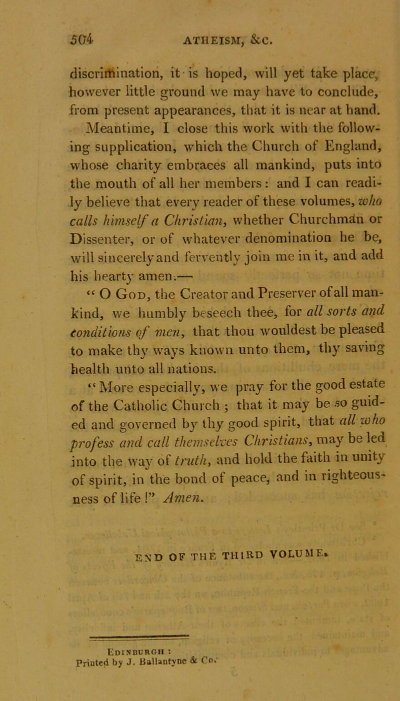 50b ATHEISM, &amp;C. discrimination, it is hoped, will yet take place, however little ground we may have to conclude, from present appearances, that it is near at hand. Meantime, I close this work with the follow- ing supplication, which the Church of England, whose charity embraces all mankind, puts into the mouth of all her members: and I can readi- ly believe that every reader of these volumes, who calls himself a Christian, whether Churchman or Dissenter, or of whatever denomination he be, will sincerely and fervently join me in it, and add his hearty amen.— ‘c O God, the Creator and Preserver of all man- kind, we humbly beseech thee, for all sorts and conditions of men, that thou wouldest be pleased to make thy ways known unto them, thy saving health unto all nations. “ More especially, we pray for the good estate of the Catholic Church ; that it may be so guid- ed and governed by thy good spirit, that all who profess and call themselves Christians, may be led into the way of truth, and hold the faith in unity of spirit, in the bond of peace, and in righteous- ness of life !” Amen. END OF THE THIRD VOLUME* Edinburgh : Printed by J. Ballantyne &amp; Co.’