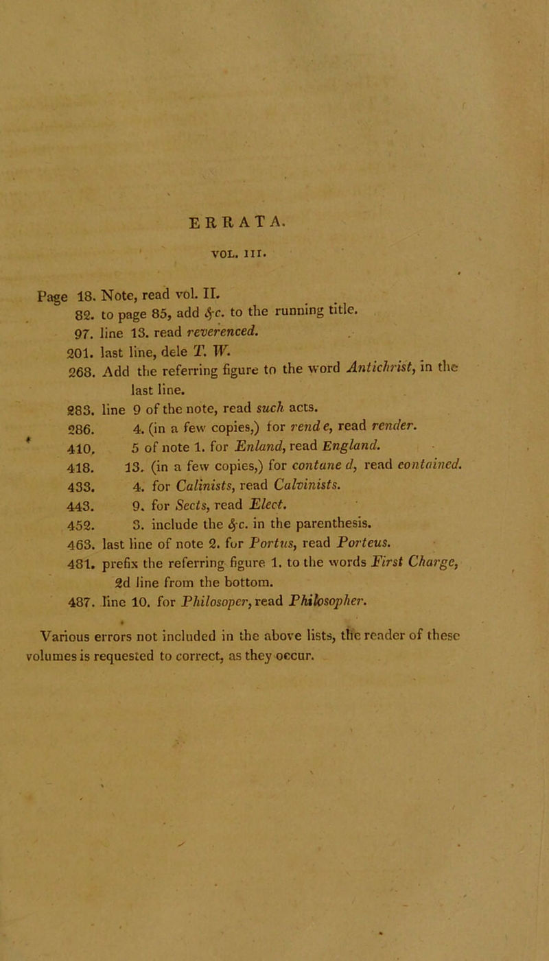 errata. vol. nr. Page 18. Note, read vol. II. 82. to page 85, add %c. to the running title. 97. line 13. read reverenced. 201. last line, dele T. W. 268. Add the referring figure to the word Antichrist, in the last line. 283. line 9 of the note, read such acts. 286. 4. (in a few copies,) for rend e, read render. 410, 5 of note 1. for Enland, read England. 418. 13. (in a few copies,) for contane d, read contained. 433. 4. for Calinists, read Calvinists. 443. 9. for Sects, read Elect. 452. 3. include the $c. in the parenthesis. 463. last line of note 2. for Portus, read Porteus. 481. prefix the referring figure 1. to the words First Charge, 2d line from the bottom. 487. line 10. for Philosopcr, read Philosopher. • Various errors not included in the above lists, the reader of these volumes is requested to correct, as they occur.