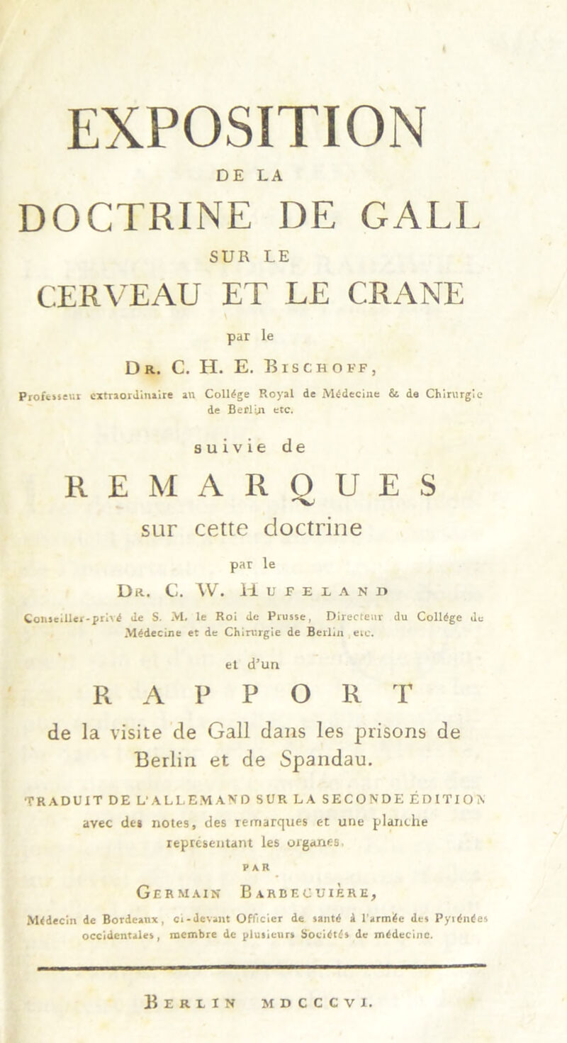 EXPOSITION DE LA DOCTRINE DE GALE SUR LE CERVEAU ET LE C.RANE par le Dr, C. H. E. Bisch off, Profeiseur extraordinaire an College Royal de Mddecine & de Chirurgie de Berlin etc. s u i v ie de REMARQUES sur cette doctrine par le Dr. C. W. Hufelani» Coiueiller-prlvd de S. M. le Roi de Prusse, Directeur du College de Mddecine et de Chirurgie de Berlin eie. et d’un R A P P O R T de la visite de Gail dans les prisons de Berlin et de Spandau. TRADUIT DE L'ALLEMAND SUR LA SECONDE EDITION avec de» notes, des remarques et une planche represeutant les organes. PAR Ger main Barbecuiere, M<decin de Bordeaux, ci-devant Officier de »antd a l'arm^e de» PyidmSes occidentale», membre de plusieurs Soeidtt» de mldecinc. Berlin mdcccvi.