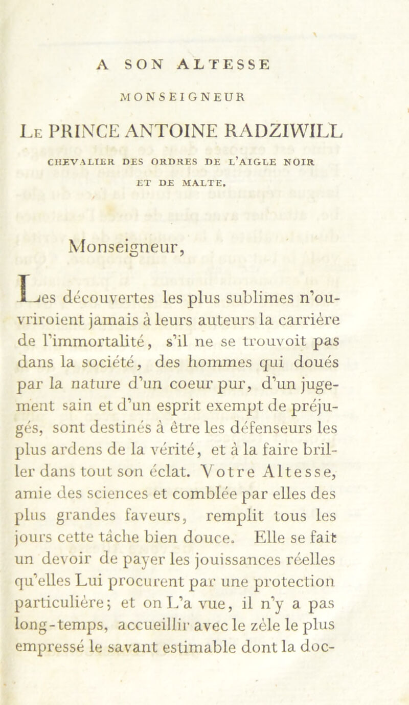 A SON ALTESSE \ MONSEIGNEUR Le PRINCE ANTOINE RADZIWILL CHEVALIER DES ORDRES DE l’AIGEE NOIR ET DE MALTE. Monseigneur, I^es decouvertes les plus sublimes n’ou- vriroient jamais a leurs auteurs la carriere de rimmortalite, s’il ne se trouvoit pas dans la societe, des hommes qui doues par la nature d’un coeur pur, d’un juge- ment sain et d’un esprit exempt de preju- ges, sont destines a etre les defenseurs les plus ardens de la verite, et ä la faire bril- ler dans tout son eclat. Yotre Altesse, amie des Sciences et comblee par elles des plus grandes faveurs, remplit tous les joui’s cette tache bien douce. Elle se fait un devoir de payer les jouissances reelles qu’elles Lui procurent par une protection particuliere; et on L’a vue, il n’y a pas long-temps, accueillir avec le zele le plus empresse le savant estimable dont la doc-