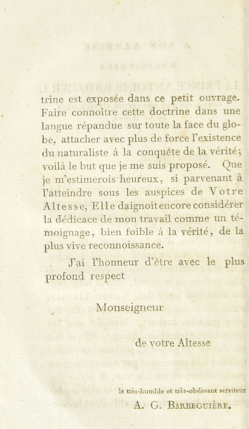 trine est exposee dans ce petit ouvrage. Faire connoitre cette doctrine dans une langue repandue snr toute la face du glo- be, attacher avec plus de force lexistence du naturaliste a la conqu^te de la verite; voilä le but que je me suis propose. Oue je nFestimerois heureux, si parvenant a Tatteindre sous les auspices de Yotre Altesse, Elle daignoitencore considerer la dedicace de mon travail comme un te- moignage, bien foible a la yerite, de la plus vive reconnoissance. J’ai riionneur d’etre avec le plus profond respect Monseigneur de yotre Altesse le tres-liumble et trc-s-obeissant serviteur A. G. Barbeguiere.