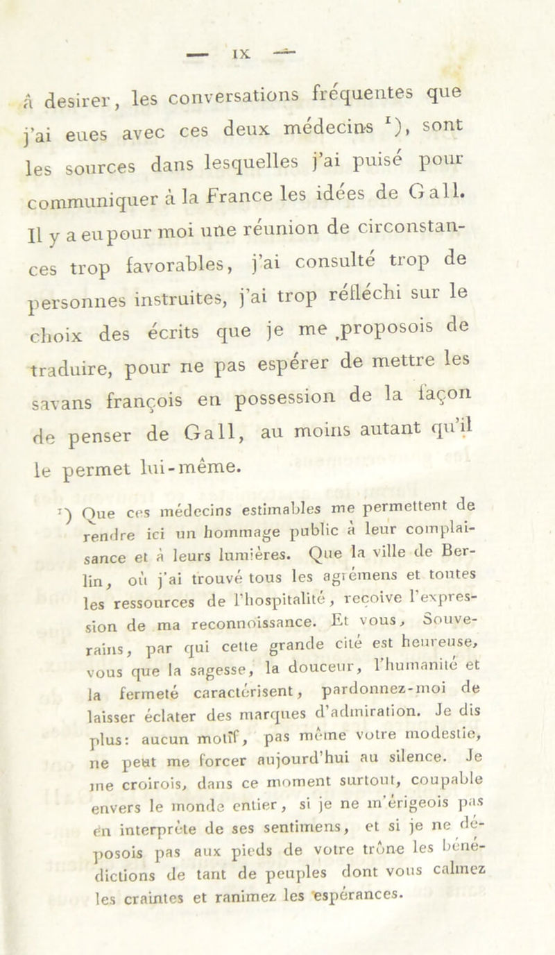 a desirer, les conversations frequentes que j’ai eues avec ces deux medecins '), sont les sources dans lesquelles j’ai puise pour communiquer ä la France les idees de Gail. II y aeupour moi une reunion de circonstan- ces trop favorables, j’ai consulte tiop de personnes instruites, j’ai trop rellechi sur le choix des ecrits que je me jroposois de traduire, pour ne pas esperer de mettre les savans franc.ois en possession de la ia^.on de penser de Gail, au moins autant quil le permet lui-meine. T') Oue ces medecins estimables me permettent de rendre ici un hommage public ä leur complai- sance et ä leurs lumieres. Que la ville de Ber- lin, oii j’ai trouve tous les agiemens et toutes les ressources de 1 hospitalite, recoive lexpies- sion de ma reconnoissance. Et vous, Souve- rains, par qui cette grande eite est heuieuse, vous que la sagesse, la douceur, 1 humanite et la ferrnete caracterisent, pardonnez-inoi de laisser eclater des marques d admiration. Je dis plus: aucun molif, pas meine votre modestle, ne peut me forcer aujourd’hui au silence. Je me croirois, dans ce moment surtout, coupable envers le inonde entier, si je ne m’erigeois pas en interprete de ses sentimens, et si je ne de- posois pas aux pieds de votre trbne les bene- dictions de tant de peuples dont vous calmez les craintes et ranimez les esperances.