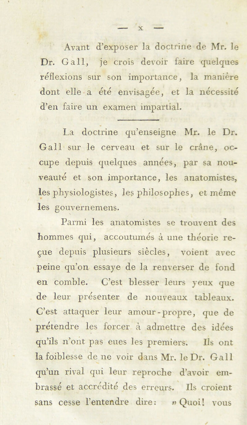 Avant d’exposer la doctrine de Mr. le Dr. Gail, je crois devoir faire quelques reflexions sur son importance, la maniere dont eile a ete envisagee, et la necessite d’en faire un examen impartial. La doctrine qu’enseigne Mr. le Dr. Gail sur le cerveau et sur le cräne, oc- cupe depuis quelques annees, par sa nou- veaute et son importance, les anatomistes, les physiologistes, les philosophes, et meine les gouvernemens. Parmi les anatomistes se trouvent des hommes qui, accoutumes ä une theorie re- §ue depuis plusieurs siecles, voient avec peine qu’on essaye de la renverser de fond en comble. C’est blesser leurs yeux que de leur presenter de nouveaux tableaux. C’est attaquer leur amour-propre, que de pretendre les forcer ä admettre des idees qu’ils n’ont pas eues les premiers. Ils ont la foiblesse de ne voir dans Mr. le Dr. Gail qu’un rival qui leur reproche d’avoir em* brasse et accredite des erreui's. Ils croient sans cesse l'entendre dire: » Quoi! vous