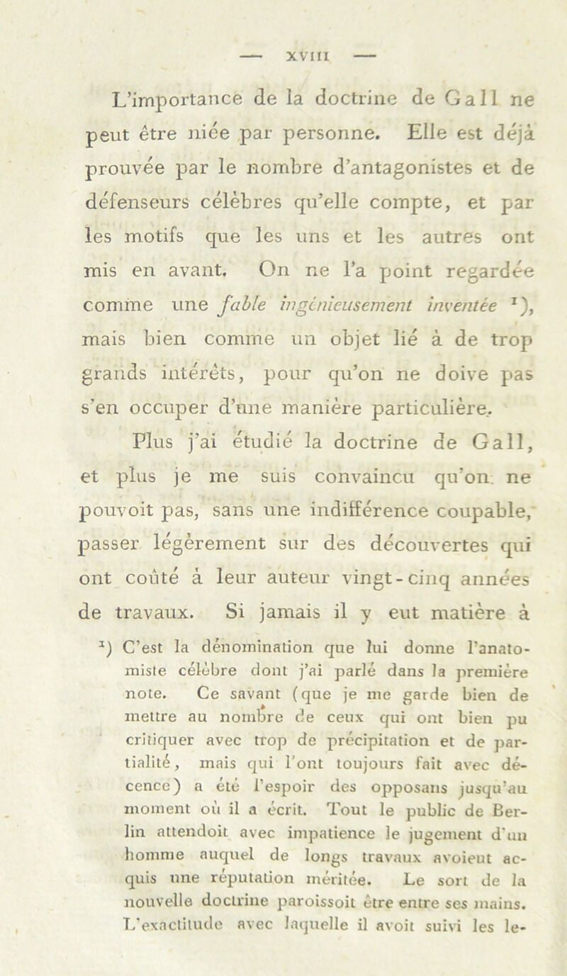 L’importance de la doctrine de Gail ne peut etre niee par personne. Elle est dejä prouvee par le nombre d’antagonistes et de defenseurs celebres qu’elle compte, et par les motifs que les uns et les autres ont mis en avant. On ne l’a point regardee cornrne une fable mgcnieusement inventee r), mais bien comnie un objet lie ä de trop grands interets, pour qu’on ne doive pas s’en occuper d’une maniere particuliere.. Plus j'ai etudie la doctrine de Gail, et plus je me suis convainc.u qu’on. ne pouvoit pas, sans une indifference coupable, passer legerement sur des decouvertes qui ont coute ä leur auteur vingt-cinq annees de travaux. Si jamais il y eut matiere ä C’est la denomination que lui donne Tanato- miste celöbre dont j’ai parle dans la preruiere note. Ce savant (que je me garde bien de mettre au nombre de ceux qui ont bien pu critiquer avec trop de precipitation et de par- tialit^, mais qui l’ont toujours fait avec de- cence) a etc l’espoir des opposans jusqu’au moment oü il a ecrit. Tout le public de Ber- lin attendoit avec impatience le jugement d un homme auquel de longs travaux avoieut ac- quis une reputation meritee. Le sort de la nouvelle doctrine paroissoit etre entre ses mains. L'exnctitude avec laquelle il avoit suivi les le-