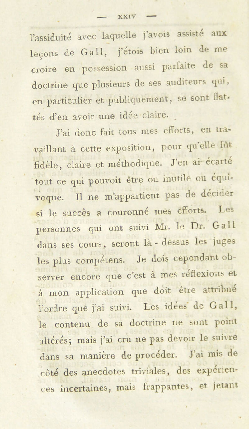 l’assiduite avec laquelle j’avois assiste aux le9ons de Gail, j’etois bien loin de me croire en possession aussi parlaite de sa doctrine que plusieurs de ses auditeurs qm, en particulier et publiquement, se sont dat« tes d’en avoir une idee claire. J’ai donc fait tous nies efforts, en tra- vaillant ä cette exposition, pour qu’elle fAt fidele, claire et methodique. J'en ai- ecarte tout ce qui pouvoit etre ou inutile ou equi* voque. II ne m’appartient pas de decider si le succes a couronne mes efforts. Les personnes qui ont suivi Mr. le Dr. Gail dans ses cours, seront lä - dessus les juges les plus competens. Je dois cependant ob- server encore que c’est ä mes reflexions et ä mon application que doit etre attribue l’ordre que j’ai suivi. Les idees de Gail, le contenu de sa doctrine ne sont point älteres; mais j’ai cru ne pas devoir le suivre dans sa maniere de proceder. J ai mis de cote des anecdotes triviales, des expenen- ces incertaines, mais frappantes, et jetant