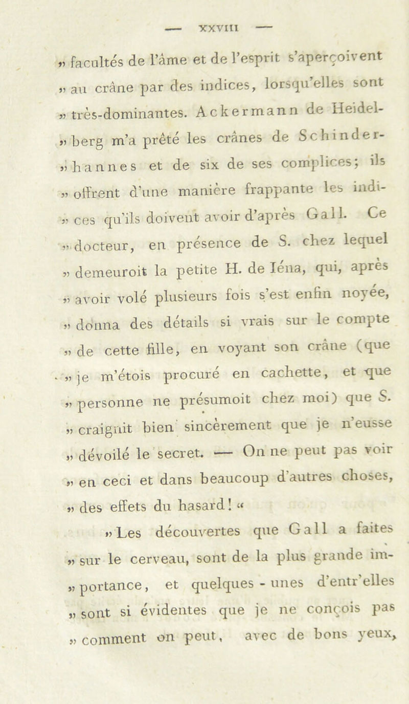 VXVIII „ facoltes de l’äme et de l'esprit s’apercoivent rau crane par des indices, lorsqu eiles sorit „ tres-dominantes. Ackermann de Heidel- „ berg m’a prete les cranes de Scbinder- „bannes et de six de ses complices; ils „ oifrent d’une maniere frappante les indi- „ ces cpi'ils doivent avoir dapres Gail. Ce r docteur, en presence de S. chez lequel » demeuroit la petite H. de Iena, qui, apres y, avoir vole plusieurs fois s est enfin no^ ee, „ donna des details si vrais sur le compte „ de cette blle, en voyant son crane (que „je m’etois procure en cachette, et que „personne ne presumoit chez moi) que S. „ craignit bien sincerement que je neusse „ devoile le secret. — On ne peut pas voir „ en ceci et dans beaucoup dautres choses, „ des effets du hasard! « „Les decouvertes que Gail a faites „ sur le cerveau, sont de la plus grande im- „ portance, et quelques - unes d’entr’elles „ sont si evidentes que je ne concois pas „ comment on peut, avec de bons yeux.