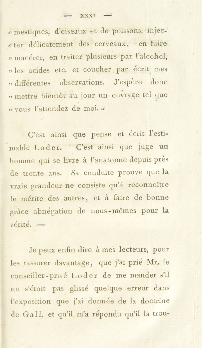 mestiques, d’oiseaux et de poissons, injec- »ter delicatement des cerveaux, en faire „ macerer, en traiter plusieurs par l’alcohol, »les acides etc. et couclier par ecrit mes „ differentes observations. J’espere donc » mettre bientot au jour un ouvrage tel cjue % » vous l'attendez de moi. « C’est ainsi que pense et ecrit l’esti- inable Loder. C’est ainsi que juge un homme qui se livre ä l’anatomie depuis pres de trente ans. Sa conduite prouve que la vraie grandeur ne consiste qu’ä reconnoitre le merite des autres, et ä faire de bonue gräce abnegation de nous-memes pour la verite. — Je peux enfin dire ä mes lecteurs, pour les rassurer davantage, que j’ai prie Mr. le conseiller-prive Loder de me mander s’ff ne s’etoit pas glisse quelque erreur dans l’exposition que j’ai donnee de la doctrine de Gail, et qu’il m’a repondu qu’il la trou-