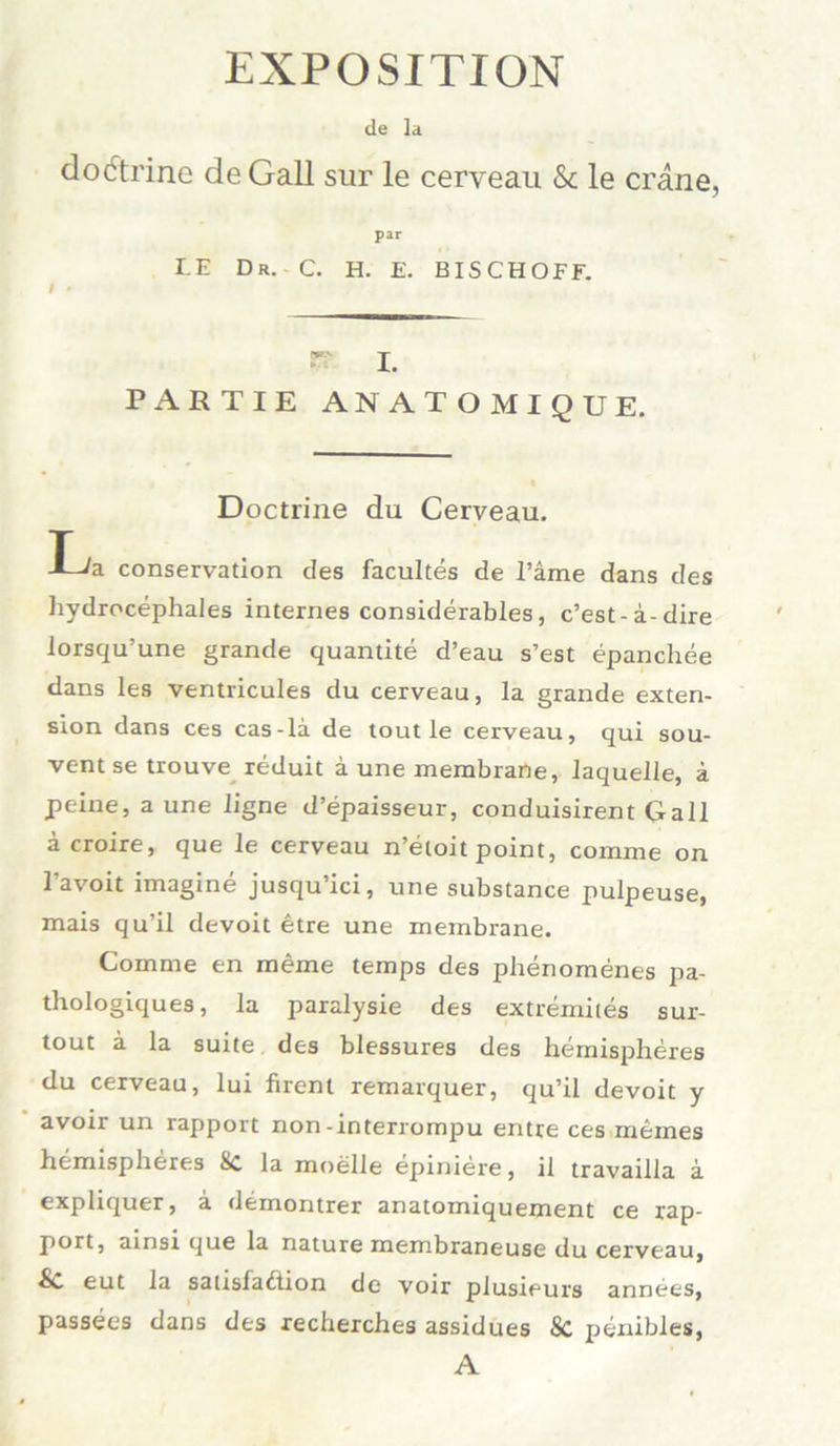 EXPOSITION de la dodtrine de Gail sur le cerveau & le crane, par LE Dr. C. H. E. BISCHÖFE. I * i. PARTIE ANATOM IQUE. Doctrine du Cerveau. L/a Conservation des facultes de Tarne dans des hydrocephales internes considerables, c’est-ä-dire lorsqu’une grande quantite d’eau s’est epanchee dans les ventricules du cerveau, la grande exten- sion dans ces cas-la de tout le cerveau, qui sou- vent se trouve reduit a une membrane, laquelle, ä peine, a une ligne d’epaisseur, conduisirent Gail äcroire, que le cerveau n’etoit point, comme on Tavoit imagine jusqu’ici, une substance pulpeuse, mais qu’il devoit etre une membrane. Comme en meine temps des phenomenes pa- thologiques, la paralysie des extremites sur- tout ä la suite des blessures des hemispheres du cerveau, lui firent remarquer, qu’il devoit y avoir un rapport non-interrompu entre ces meines hemispheres 8c la moelle epiniere, il travailla a expliquer, a demontrer anatomiquement ce rap- port, ainsi que la nature membraneuse du cerveau, Sc eut la sausfadlion de voir plusieurs annees, passees dans des recherches assidues & penibles, A