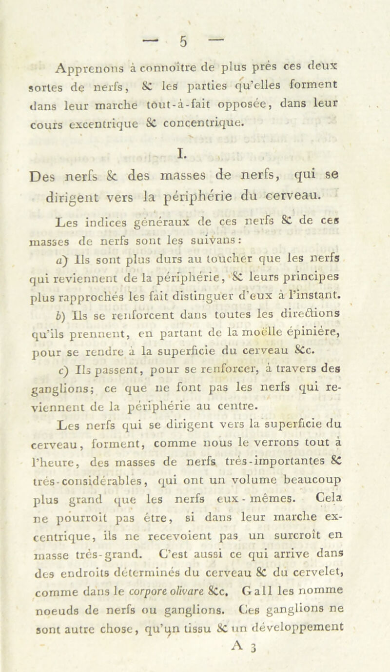 Apprenons ä connöitre de plus pres ces deux sortes de nerfs, & les parties qu’elles forment dans leur marche töut-a-fait opposee, dans leur cours excentrique SC concentrique. I. Des nerfs Sc des masses de nerfs, qui se dirigent vers la peripherie du cerveau. Les indices generaux de ces nerfs Sc de ces masses de nerfs sont les suivans: a) Ils sont plus durs au toucher que les nerfs qui reviennent de la peripherie, Sc leurs principes plus rapproches les fait distinguer d'eux a l’instant. b) Ils se renforcent dans toutes les direftions qu'ils prennent, en partant de la moelle epiniere, pour se rcndre ii la superficie du cerveau SCc. c) Ils passent, pour se renforcer, i travers des ganglions; ce que ne font pas les nerfs qui re- viennent de la peripherie au centre. Les nerfs qui se dirigent vers la superficie du cerveau, forment, comme nous le verrons tout ä l’heure, des masses de nerfs tres-importantes 8C tres-considerables, qui ont un volume beaucoup plus grarul que les nerfs eux - niemes. Cela ne pourroit pas etre, si dans leur marche ex- centrique, ils ne recevoient pas un surcroit en inasse tres-grand. C’est aussi ce qui arrive dans des endroits determines du cerveau 8c du cervelet, comme dans le corpore olivare 8Cc. Gail les nomme noeuds de nerfs ou ganglions. Ces ganglions ne sont autre chose, qu’un tissu & un developpement