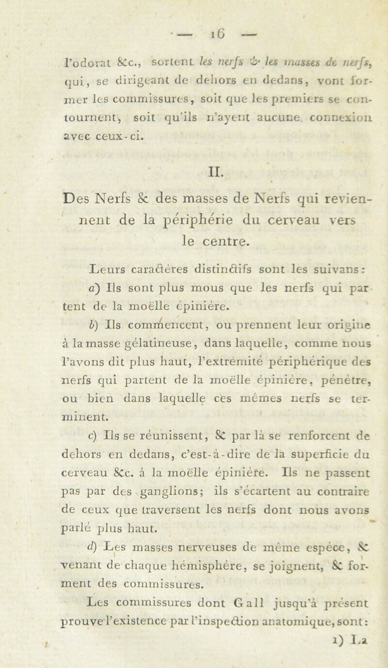 l’odorat SCc., SortenL les nerfs ks maskes de neifs, qui, se dirigeant de deliors en dedans, vorn for- mer les cornmissures, soit que les premiers se con- tournent, soit qu ils n’ayerit aucurie connexion. avec ceux-ci. II. D es Nerfs &. des masses de Nerfs qui revien- nent de la peripherie du cerveau vers le centre. Leurs caraderes distindifs sont les suivans: a) Ils sont plus mous que les nerfs qui par tent de la moelle tpiniere. b) Ils comr^encent, ou prennent leur origine ä la masse gelatineuse, dans laquelle, comine tious l’avons dit plus haut, l’extremite peripherique des nerfs qui partent de la moelle epiniere, penetre, ou bien dans laquelle ces memes nerfs se ter- ininent. c) Ils se reunissent, Sc par la se renforcent de dehors en dedans, c’est-a-dire de la superficie du cerveau SCc. a la moelle epiniere. Ils ne passent pas par des ganglions; ils s’ecartent au contraire de ceux que traversent les nerfs dont nous avons parle plus haut. d) Les masses nerveuses de meine espece, & venant de chaque hemisphere, se joignent, & for- ment des cornmissures. Les cornmissures dont Gail jusqu'ä present prouve Texistence parI’inspedion acatoraique,sont: 1) La i