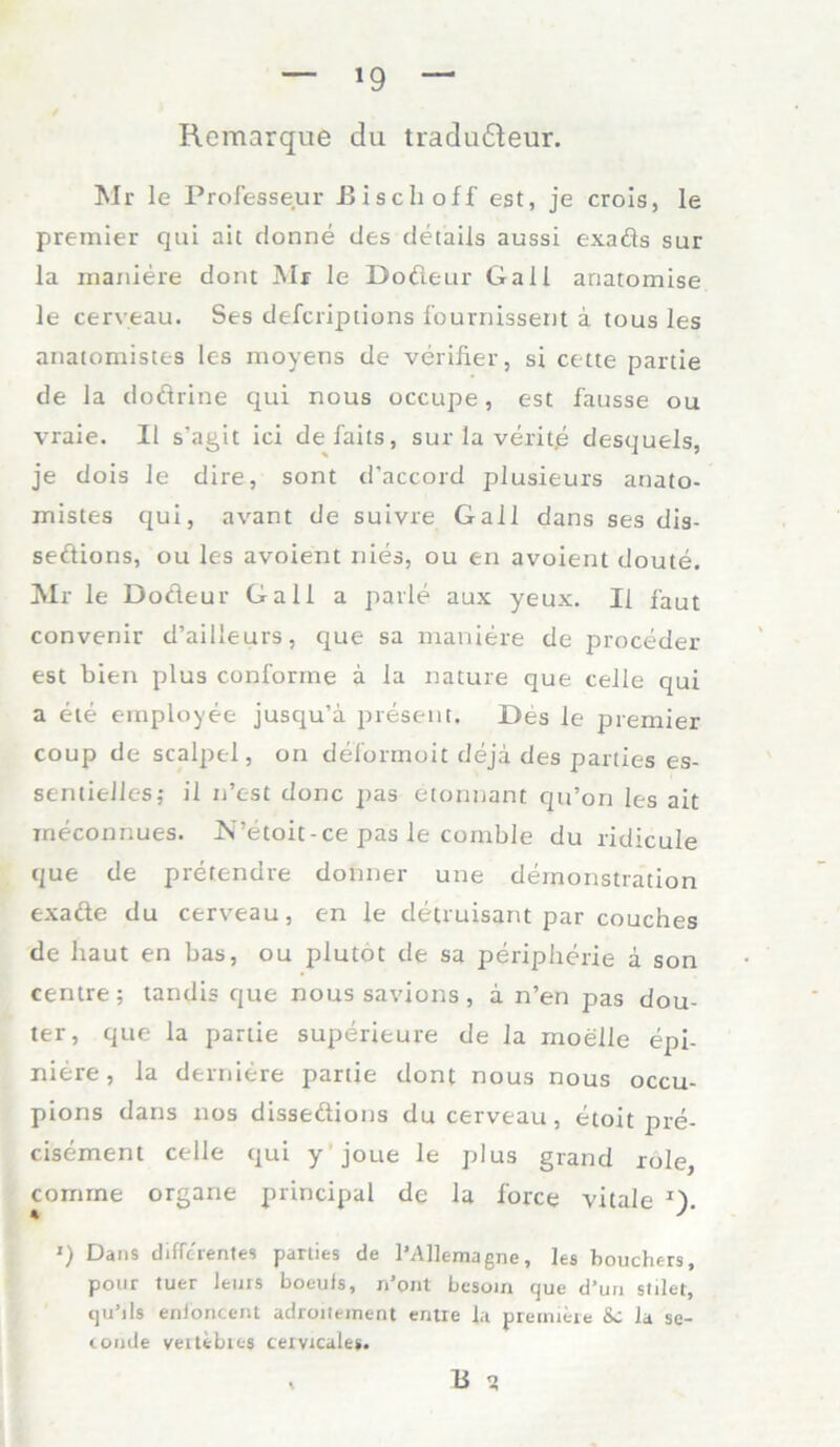 — *9 — Remarque du tradu&eur. Mr le Professeur Ei sch off est, je crois, le prämier qui ait donne des detaiis aussi exads sur la maniere dont Mr le Doöeur Gail anatomise le cerveau. Ses deferiptions fournissent a tous les anatomistes les moyens de verifier, si cette partie de la dodrine qui nous occupe, est fausse ou vraie. II s'agit ici defails, sur la verit.e desquels, je dois le dire, sont d’accord plusieurs anato- mistes qui, avant de suivre Gail dans ses dis- sedions, ou les avoient nies, ou en avoient doute. Mr le Dodeur Gail a parle aux yeux. Ii faut convenir d’ailleurs, que sa maniere de proceder est bien plus conforme ä la nature que teile qui a ete employee jusqu’a present. Des le premier coup de scalpel, on deformoit dejä des parties es- sentielles; il n’est donc pas etormant qu’on les ait ineconnues. N’etoit-ce pas le comble du ridicule que de pretendre donner une demonstration exade du cerveau, c-n le detruisant par couches de haut en bas, ou plutot de sa peripherie ä son centre; tandis que noussavions, a n’en pas dou- ter, que la partie superieure de la moelle epi- nitre, la derniere partie dont nous nous occu- pions dans 110s dissedions du cerveau, etoit pre- cisement celle qui y joue le plus grand role comrne organe principal de la force vitale J). ') Dans difrerentes parties de l’Allemagne, les houchers, pour tuer lems boeufs, n’pnt besom ejue d’uu stilet, tju’ils enioncent adroiteinent entre la prermere &C la se- tomle veitebies cervicales. , B t?