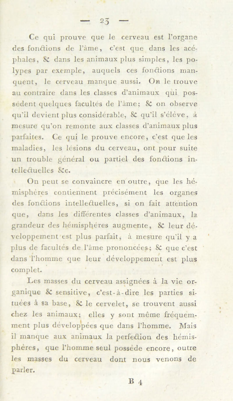 Ce qui prouve que le cerveau est l’organe des fonftions de l’äme, c’est que dans les ace- phales, & dans les animaux plus simples, les po- lypes par exemple, auquels ces londions man- quent, le cerveau manque aussi. On le trouve au contraire dans les classes d’animaux qui pos- sedent quelques facultes de l’ame; Sc on observe qu'il devient plus considerable, 8c qu’il s’eleve, a mesure qu’on remonte aux classes d’animaux plus parfaites. Ce qui le prouve encore, c’est que les maladies, les lesions du cerveau, ont pour suite un trouble general ou partiel des fonftions in- telleftuelles Sec. On peut se convaincre en outre, que les he- mispheres contiennent precisement les Organes des fonftions intelleftuelles, si on fait attention que, dans les differentes classes d’animaux, la grandeur des hemispheres augmente, 8C leur de- veloppement est plus parfait, a mesure qu’il y a plus de facultes de l’äme prononcees; Sc que c’est dans l’homme que leur developpement est plus complet. Les masses du cerveau assignees ä la vie or- ganique sensitive, c’est-a-dire les parties si- tuees ä sa base, 8c le cervelet, se trouvent aussi chez les animaux; elles y sont merae frequem- ment plus develop'pees que dans l’homme. Mais il manque aux animaux la perfeftion des hemis- pheres, que l’homme seul possede encore, outre les masses du cerveau dont nous venons de parier.