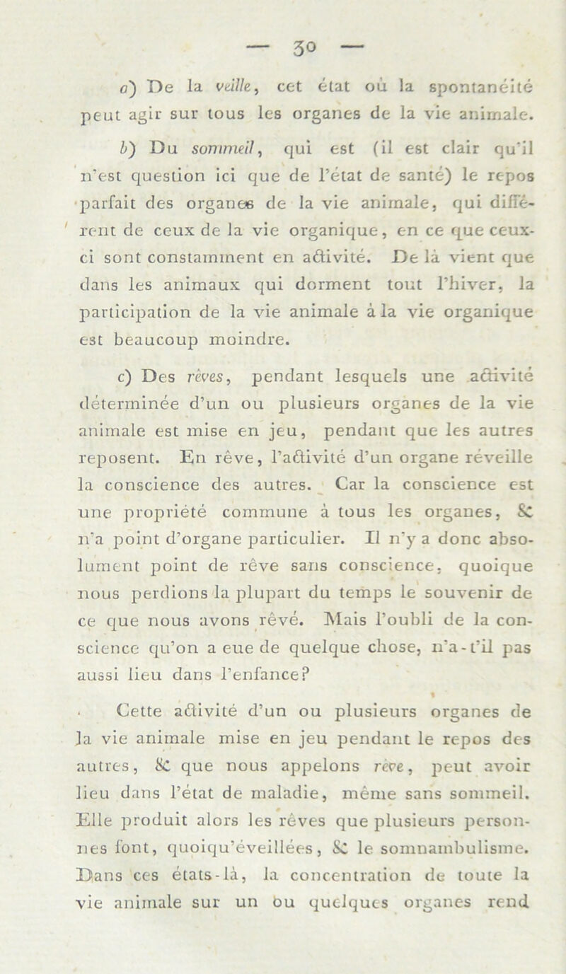 peut agir sur tous les organes de la vie animale. 1) Du sommeil, qui est (il est clair qu'il n’est question ici que de l’etat de sante) le repos parfait des organes de la vie animale, qui difie- ' reut de ceux de la vie organique, en ce que ceux- ci sont constaminent en adtivite. De la vient que dans les animaux qui dorment tont l’hiver, la pavticipation de la vie animale a la vie organique est beaucoup moindre. c) Des r&ves, pendant lesquels une aclivite deterrninee d’un ou plusieurs Organes de la vie animale est mise en jeu, pendant que les autres reposent. En reve, l’aftivite d’un organe reveille la conscience des autres. Car la conscience est une propriete commune a tous les organes, & n’a point d’organe particulier. II n’y a donc abso- lument point de reve sans conscience, quoique nous perdions la jilupart du temps le Souvenir de ce que nous avons reve. Mais l’oubli de la con- science qu’on a eue de quelque chose, n'a-t’il pas aussi lieu dans l’enfancep $ • Cette aöivite d’un ou plusieurs organes de ]a vie animale mise en jeu pendant le repos des autres, Sc que nous appelons reve, peut avoir lieu dans l’etat de maladie, meine sans sommeil. Elle produit alors les reves que plusieurs person- ales lont, quoiqu’eveillees, Sc le somnambulisme. Dans ces etats-la, la concentration de toute la vie animale sur un bu quelques organes rend