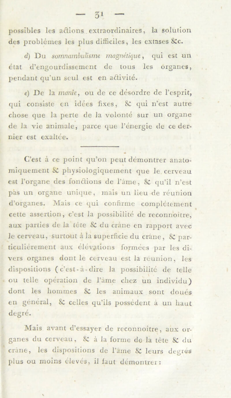 possibles les adions extraordinaires, la solution des problemes les plus difficiles, les extases 8Cc. d) Du somruimbulisme magnetique, qui est un etat d’engourdissemenc de tous les Organes, pendant qu'un seul est en adivite. e) De la manie, ou de ce desordre de l’esprit, qui consiste en idees fixes, & qui n’est autre chose que la perte de la volonte sur un organe de la vie animale, parce que l’energie de ce der- nier est exaltee. C’est a ce point qu’on peut demontrer anato- miquement & physiologiquernent que le cerveau est l’organe des fondions de l’äme, 8c qu’il n’est pas un organe unique, inais un lieu de reunion d’organes. Mais ce qui confirme completement cette assertion, c’est la possibilite de reconnoitre, aux parties de la tete & du crane en rapport avec le cerveau, surtout ä la superficie du crane, Sc par- ticulierement aux elevations formees par les di- vers Organes dont le cerveau est la reunion, les dispositions (c’est-a-dire la possibilite de teile ou teile Operation de l’ame cliez un individu) dont les homrnes SC les anirnaux sont doues en general, 8c celles qu’ils possedent ä un haut degre. Mais avant d’essayer de reconnoitre, aux Or- ganes du cerveau, &C a la forme de la tete & du crane, les dispositions de l’aine 8c leurs degres plus ou moins eleves, il laut demontrer: