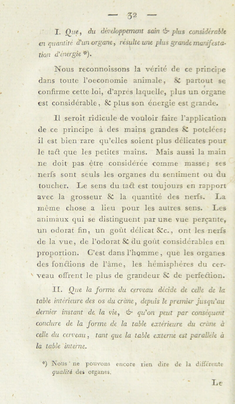 I. Qui, du dcveluppement sain 6* plus considercble en quantite d’un organe, resulte une plus grandemanifesta- tion d’energie *). Nous reconnoissons la verite de ce principe dans toute l’oeconomie animale, Sc partout se ff confirme eette lai, d’apres laquelle, plus un organe est considerable, & plus son energie est grande. II seroit ridicule de vouloir faire Tapplication de ce principe a des mains grandes & potelees; il est bien rare qu’elles soient plus delicates pour le tad que les petites mains. Mais aussi la main ne doit pas etre consideree comme masse; ses nerfs sont seuls les Organes du sentiment ou du toucher. Le sens du taft est toujours en rapport avec la grossem* 8c la quantite des nerfs. La meme chose a lieu pour les autres sens. Les animaux qui se distinguent par une vue percante, un odorat fin, un goüt delicat&c., ont les nerfs de la vue, de l’odorat Sc du gout considerables en proportion. C’est dans l’homme , que les Organes des fonciions de Tarne, les hemisplieres du cer- ' veau offrent le plus de grandeur Sc de perfedion. II. One la forme du cgrve.au dccide de cellc de la table interieure des os du crime, depuis le premier jusqu'au dernier instant de la vie, (b- qu'on peut par consequent conclure de la forme de la table exterieure du crime ä celle du cerveau, tant que la table externe est parallele ä la table interne. *) Nous' ne pouvons encore rien dire de la differente qualiti des Organes. Le