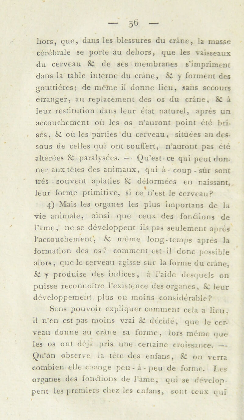 5^ liors, que, Jans les blessures du cräne, la rnasse cerebrale se porle au deliors, que les vaisseaux du cerveau Sc de ses membranes s'impriraenl dans la table interne du cräne, Sc y forrnent des gouttitres: de mehie il donne lieu, sans secours etranger, au replacement des os du cräne, Sc ä leur restitution dans leur etat naturel. apres un accouchernent ou les os n'auront point eie bri- ses, Sc ou les parties du cerveau, situees au des sous de cc-lles qui ont soufTert, n’auront pas eie alterees Sc paralysees. — Qu’est-ce qui pc-ut don- ner aux teies des animaux, qui ä- coup - sür sont tres - souvent apialies Sc delormees en naissant. leur forme primitive, si ce n’est le cerveau P 4) Mais les Organes les plus iinportans de la vie animale, ainsi que ceux des fonäions de l’ame, ne se developpent iLs pas seulement apres Taccouchement', Sc mime Iong-ternps apres la formation des os P comment est-il donc possible alors, que le cerveau agisse sur la forme du crane, & y produise des indices, ä l’aide desqucls on puisse reconnoitre l’existence des organes, Sc leur developpement plus ou moins considerableP Sans pouvoir expliquer comment cela a lieu. il n’en est pas moins vrai Sc decide, que Je cer- veau donne au cräne sa forme, lors meine que les os ont dejä j»ris une certaine croissance. — Ou’on observe Ja tete des enfans, Sc on verra combien eile cliange pcu - ä - peu de forme. T es organes des fonäions de Tarne, qui se ddvcJop- pent les premiers clitz les enfans, sont ceux qui