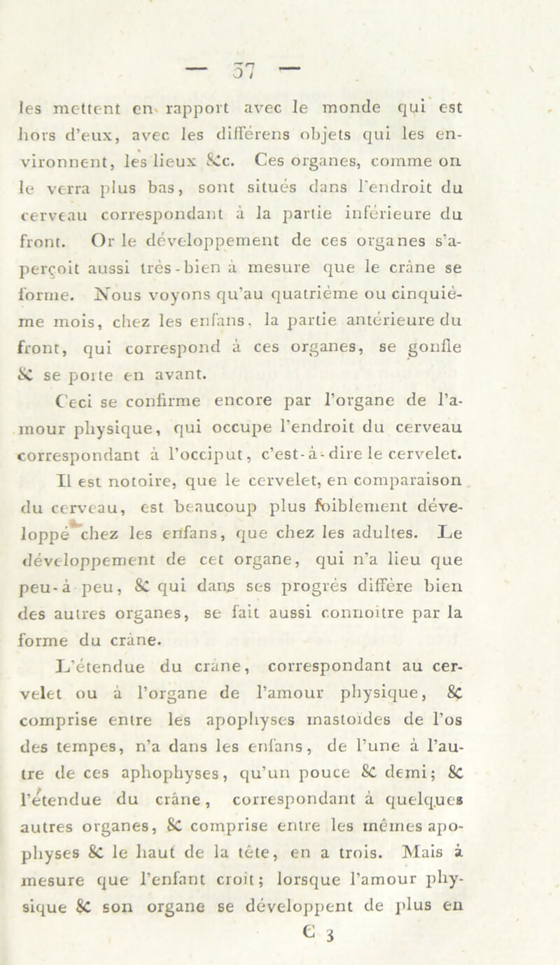 les mettent en rapport avec Ie monde qui est hors d’eux, avec les differens objets qui les en- vironnent, les lieux &c. Ces Organes, comme on le verra plus bas, sont situes dans l’endroit du cerveau correspondant a la partie inferieure du front. Or le developpement de ces Organes s’a- per^oit aussi tres-bien ä mesure que le cräne se forme. Nous voyons qu’au quatrieme ou cinquie- rae mois, chez les enfans, la partie anterieure du front, qui correspond ä ces Organes, se gonfle ÜC se poite en avant. C'eci se confirme encore par l’organe de l’a- mour pliysique, qui occupe l’endroit du cerveau correspondant a l’occiput, c’est-ä-dire le cervelet. II est notoire, que le cervelet, en comparaison du cerveau, est beaucoup plus foiblement deve- loppe chez les enfans, que chez les adultes. Le developpement de cet organe, qui n’a lieu que peu-ä peu, & qui dans ses progres differe bien des aulres Organes, se fait aussi connoitre par la forme du crane. L’etendue du crane, correspondant au cer- velet ou a l’organe de l’amour physique, 8c comprise enlre les apopltyses inastoides de l’os des ternpes, n’a dans les enfans, de l’une a l’au- tre de ces aphophyses, qu’un pouce Sc demi; 8c l’etendue du cräne, correspondant ä quelques autres Organes, SC comprise entre les meines apo- physes 8c le haut de la tete, en a trois. Mais a mesure que l’enfant croit; lorsque l’amour phy- sique Sc son organe se developpent de plus en e 3